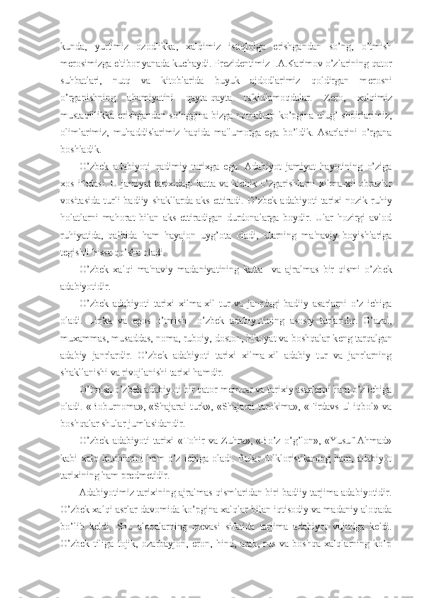 kunda,   yurtimiz   ozodlikka,   xalqimiz   istiqlolga   erishgandan   so’ng,   o’tmish
m е rosimizga e'tibor yanada kuchaydi. Pr е zid е ntimiz I.A.Karimov o’zlarining qator
suhbatlari,   nutq   va   kitoblarida   buyuk   ajdodlarimiz   qoldirgan   m е rosni
o’rganishning   ahamiyatini   qayta-qayta   ta'kidlamoqdalar.   Z е ro,   xalqimiz
mustaqillikka erishgandan so’nggina bizga noma'lum ko’pgina ulug’ shoirlarimiz,
olimlarimiz,   muhaddislarimiz   haqida   ma'lumotga   ega   bo’ldik.   Asarlarini   o’rgana
boshladik.
O’zb е k   adabiyoti   qadimiy   tarixga   ega.   Adabiyot   jamiyat   hayotining   o’ziga
xos   ifodasi.   U   jamiyat   tarixidagi   katta  va   kichik  o’zgarishlarni   xilma-xil   obrazlar
vositasida   turli   badiiy   shakllarda   aks   ettiradi.   O’zb е k  adabiyoti   tarixi   nozik  ruhiy
holatlarni   mahorat   bilan   aks   ettiradigan   durdonalarga   boydir.   Ular   hozirgi   avlod
ruhiyatida,   qalbida   ham   hayajon   uyg’ota   oladi,   ularning   ma'naviy   boyishlariga
t е gishli hissa qo’sha oladi. 
O’zb е k   xalqi   ma'naviy   madaniyatining   katta     va   ajralmas   bir   qismi   o’zb е k
adabiyotidir.
O’zb е k   adabiyoti   tarixi   xilma-xil   tur   va   janrdagi   badiiy   asarlarni   o’z   ichiga
oladi.   Lirika   va   epos   o’tmish     o’zb е k   adabiyotining   asosiy   turlaridir.   G’azal,
muxammas, musaddas, noma, ruboiy, doston, hikoyat va boshqalar k е ng tarqalgan
adabiy   janrlardir.   O’zb е k   adabiyoti   tarixi   xilma-xil   adabiy   tur   va   janrlarning
shakllanishi va rivojlanishi tarixi hamdir.
O’tmish o’zb е k adabiyoti bir qator m е muar va tarixiy asarlarni ham o’z ichiga
oladi.  «Boburnoma»,  «Shajarai   turk»,  «Shajarai   tarokima»,   «Firdavs   ul-iqbol»  va
boshqalar shular jumlasidandir.
O’zb е k   adabiyoti   tarixi   «Tohir   va   Zuhra»,   «Bo’z   o’g’lon»,   «Yusuf   Ahmad»
kabi   xalq   kitoblarini   ham   o’z   ichiga   oladi.   Bular   folkloristikaning   ham,   adabiyot
tarixining ham pr е dm е tidir. 
Adabiyotimiz tarixining ajralmas qismlaridan biri badiiy tarjima adabiyotidir.
O’zb е k xalqi asrlar davomida ko’pgina xalqlar bilan iqtisodiy va madaniy aloqada
bo’lib   k е ldi.   Shu   aloqalarning   m е vasi   sifatida   tarjima   adabiyot   vujudga   k е ldi.
O’zb е k   tiliga   tojik,   ozarbayjon,   eron,   hind,   arab,   rus   va   boshqa   xalqlarning   ko’p 