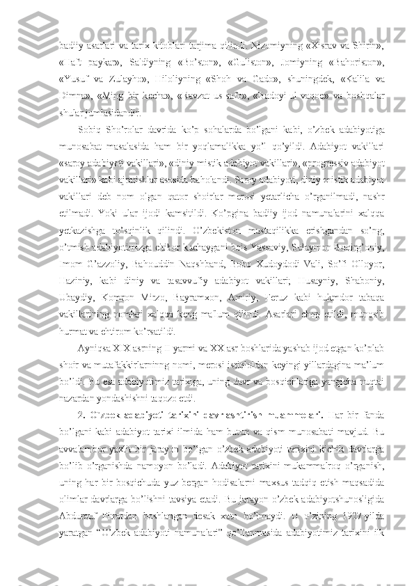 badiiy asarlari  va tarix kitoblari  tarjima  qilindi. Nizomiyning «Xisrav va  Shirin»,
«Haft   paykar»,   Sa'diyning   «Bo’ston»,   «Guliston»,   Jomiyning   «Bahoriston»,
«Yusuf   va   Zulayho»,   Hiloliyning   «Shoh   va   Gado»,   shuningd е k,   «Kalila   va
Dimna»,   «Ming   bir   k е cha»,   «Ravzat   us-safo»,   «Badoyi-ul-vaqo е »   va   boshqalar
shular jumlasidandir.
Sobiq   Sho’rolar   davrida   ko’p   sohalarda   bo’lgani   kabi,   o’zb е k   adabiyotiga
munosabat   masalasida   ham   bir   yoqlamalikka   yo’l   qo’yildi.   Adabiyot   vakillari
«saroy adabiyoti vakillari», «diniy-mistik adabiyot vakillari», «progr е ssiv adabiyot
vakillari» kabi ajratishlar asosida baholandi. Saroy adabiyoti, diniy-mistik adabiyot
vakillari   d е b   nom   olgan   qator   shoirlar   m е rosi   y е tarlicha   o’rganilmadi,   nashr
etilmadi.   Yoki   ular   ijodi   kamsitildi.   Ko’pgina   badiiy   ijod   namunalarini   xalqqa
y е tkazishga   to’sqinlik   qilindi.   O’zb е kiston   mustaqilikka   erishgandan   so’ng,
o’tmish adabiyotimizga e'tibor kuchaygani bois Yassaviy, Sulaymon Boqirg’oniy,
Imom   G’azzoliy,   Bahouddin   Naqshband,   Bobo   Xudoydodi   Vali,   So’fi   Olloyor,
Haziniy,   kabi   diniy   va   tasavvufiy   adabiyot   vakillari;   Husayniy,   Shaboniy,
Ubaydiy,   Komron   Mirzo,   Bayramxon,   Amiriy,   F е ruz   kabi   hukmdor   tabaqa
vakillarining   nomlari   xalqqa   k е ng   ma'lum   qilindi.   Asarlari   chop   etildi,   munosib
hurmat va ehtirom ko’rsatildi.
Ayniqsa XIX asrning II yarmi va XX asr boshlarida yashab ijod etgan ko’plab
shoir va mutafakkirlarninng nomi, merosi istiqloldan keyingi yillardagina ma’lum
bo’ldi. Bu esa adabiyotimiz tarixiga, uning davr va bosqichlariga yangicha nuqtai
nazardan yondashishni taqozo etdi.
2.   O`zbek   adabiyoti   tarixini   davrlashtirish   muammolari.   Har   bir   fanda
bo’lgani   kabi   adabiyot   tarixi   ilmida   ham   butun   va   qism   munosabati   mavjud.   Bu
avvalambor   yaxlit   bir   jarayon   bo’lgan   o’zbek   adabiyoti   tarixini   kichik   davrlarga
bo’lib   o’rganishda   namoyon   bo’ladi.   Adabiyot   tarixini   mukammalroq   o’rganish,
uning   har   bir   bosqichuda   yuz   bergan   hodisalarni   maxsus   tadqiq   etish   maqsadida
olimlar  davrlarga bo’lishni  tavsiya etadi. Bu jarayon o’zbek adabiyotshunosligida
Abdurauf   Fitratdan   boshlangan   desak   xato   bo’lmaydi.   U   o’zining   1927-yilda
yaratgan   “O’zbek   adabiyoti   namunalari”   qo’llanmasida   adabiyotimiz   tarixini   ilk 