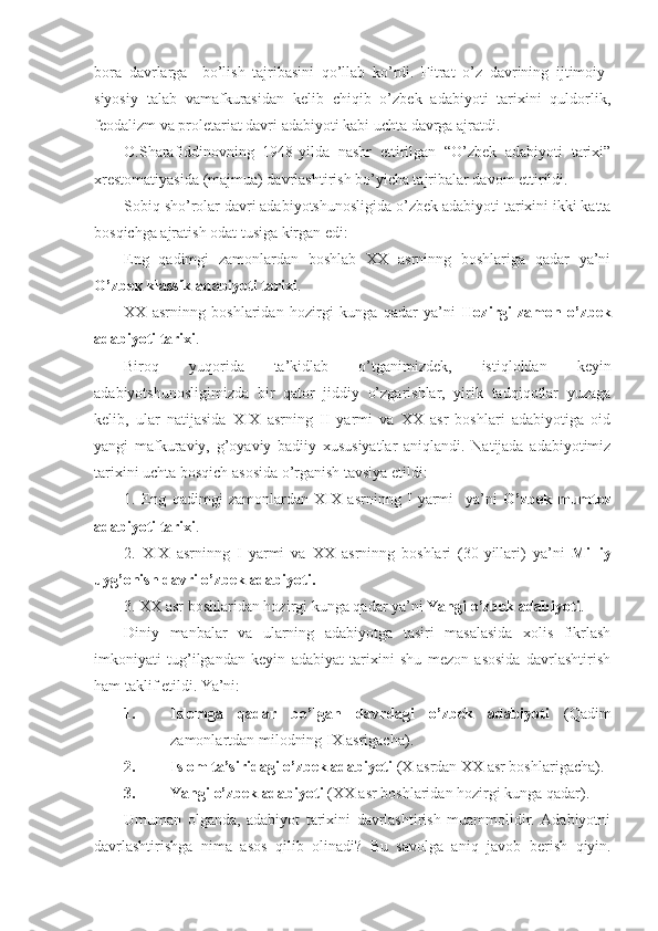 bora   davrlarga     bo’lish   tajribasini   qo’llab   ko’rdi.   Fitrat   o’z   davrining   ijtimoiy-
siyosiy   talab   vamafkurasidan   kelib   chiqib   o’zbek   adabiyoti   tarixini   quldorlik,
feodalizm va proletariat davri adabiyoti kabi uchta davrga ajratdi.
O.Sharafiddinovning   1948-yilda   nashr   ettirilgan   “O’zbek   adabiyoti   tarixi”
xrestomatiyasida (majmua) davrlashtirish bo’yicha tajribalar davom ettirildi.
Sobiq sho’rolar davri adabiyotshunosligida o’zb е k adabiyoti tarixini ikki katta
bosqichga ajratish odat tusiga kirgan edi: 
Eng   qadimgi   zamonlardan   boshlab   XX   asrninng   boshlariga   qadar   ya’ni
O’zb е k klassik adabiyoti tarixi .
XX   asrninng   boshlaridan   hozirgi   kunga   qadar   ya’ni   Hozirgi   zamon   o’zb е k
adabiyoti tarixi . 
Biroq   yuqorida   ta’kidlab   o’tganimizdek,   istiqloldan   keyin
adabiyotshunosligimizda   bir   qator   jiddiy   o’zgarishlar,   yirik   tadqiqotlar   yuzaga
kelib,   ular   natijasida   XIX   asrning   II   yarmi   va   XX   asr   boshlari   adabiyotiga   oid
yangi   mafkuraviy,   g’oyaviy   badiiy   xususiyatlar   aniqlandi.   Natijada   adabiyotimiz
tarixini uchta bosqich asosida o’rganish tavsiya etildi:
1.   Eng   qadimgi   zamonlardan   XIX   asrninng   I   yarmi     ya’ni   O’zb е k   mumtoz
adabiyoti tarixi .
2.   XIX   asrninng   I   yarmi   va   XX   asrninng   boshlari   (30-yillari)   ya’ni   Milliy
uyg’onish davri o’zb е k adabiyoti.
3. XX asr boshlaridan hozirgi kunga qadar ya’ni  Yangi   o’zb е k adabiyoti . 
Diniy   manbalar   va   ularning   adabiyotga   tasiri   masalasida   xolis   fikrlash
imkoniyati   tug’ilgandan   keyin   adabiyat   tarixini   shu   mezon   asosida   davrlashtirish
ham taklif etildi. Ya’ni:
1. Islomga   qadar   bo’lgan   davrdagi   o’zbek   adabiyoti   (Qadim
zamonlartdan milodning IX asrigacha).
2. Islom ta’siridagi o’zbek adabiyoti   (X asrdan XX asr boshlarigacha).
3. Yangi   o’zb е k adabiyoti   (XX asr boshlaridan hozirgi kunga qadar).
Umuman   olganda,   adabiyot   tarixini   davrlashtirish   muammolidir.   Adabiyotni
davrlashtirishga   nima   asos   qilib   olinadi?   Bu   savolga   aniq   javob   b е rish   qiyin. 