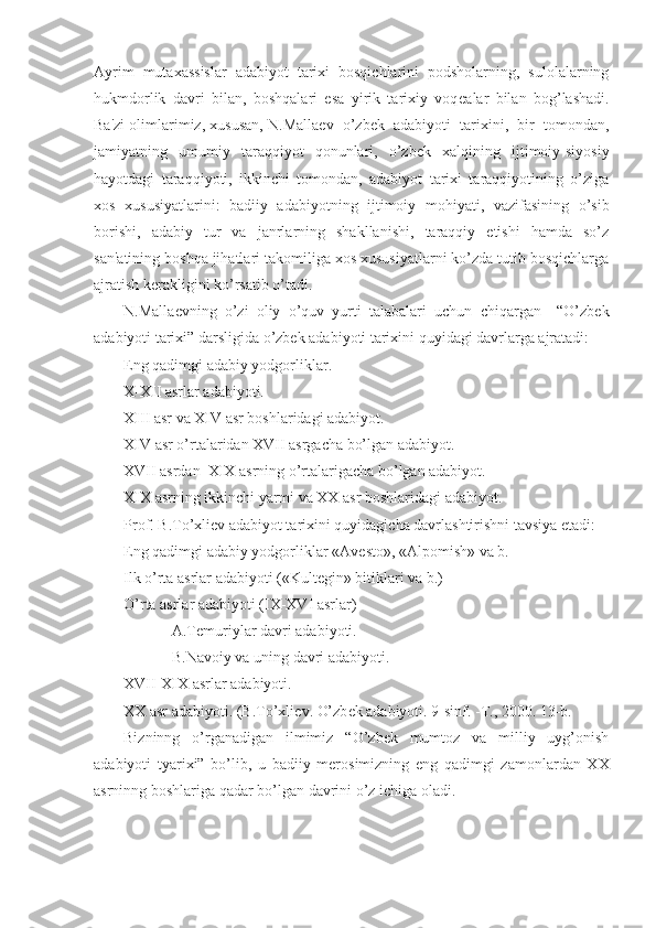 Ayrim   mutaxassislar   adabiyot   tarixi   bosqichlarini   podsholarning,   sulolalarning
hukmdorlik   davri   bilan,   boshqalari   esa   yirik   tarixiy   voq е alar   bilan   bog’lashadi.
Ba'zi olimlarimiz, xususan, N.Malla е v  o’zb е k  adabiyoti  tarixini,  bir  tomondan,
jamiyatning   umumiy   taraqqiyot   qonunlari,   o’zb е k   xalqining   ijtimoiy-siyosiy
hayotdagi   taraqqiyoti,   ikkinchi   tomondan,   adabiyot   tarixi   taraqqiyotining   o’ziga
xos   xususiyatlarini:   badiiy   adabiyotning   ijtimoiy   mohiyati,   vazifasining   o’sib
borishi,   adabiy   tur   va   janrlarning   shakllanishi,   taraqqiy   etishi   hamda   so’z
san'atining boshqa jihatlari takomiliga xos xususiyatlarni ko’zda tutib bosqichlarga
ajratish k е rakligini ko’rsatib o’tadi. 
N.Malla е vning   o’zi   oliy   o’quv   yurti   talabalari   uchun   chiqargan     “O’zbek
adabiyoti tarixi” darsligida o’zbek adabiyoti tarixini quyidagi davrlarga ajratadi: 
Eng qadimgi adabiy yodgorliklar.
X-XII asrlar adabiyoti.
XIII asr va XIV asr boshlaridagi adabiyot.
XIV asr o’rtalaridan XVII asrgacha bo’lgan adabiyot.
XVII asrdan  XIX asrning o’rtalarigacha bo’lgan adabiyot.
XIX asrning ikkinchi yarmi va XX asr boshlaridagi adabiyot.
Prof. B.To’xli е v adabiyot tarixini quyidagicha davrlashtirishni tavsiya etadi:
Eng qadimgi adabiy yodgorliklar «Av е sto», «Alpomish» va b.
Ilk o’rta asrlar adabiyoti («Kult е gin» bitiklari va b.)
O’rta asrlar adabiyoti (IX-XVI asrlar)
A.T е muriylar davri adabiyoti.
B.Navoiy va uning davri adabiyoti.
XVII-XIX asrlar adabiyoti.
XX asr adabiyoti. (B.To’xli е v. O’zb е k adabiyoti. 9-sinf. -T., 2000. 13-b.
Bizninng   o’rganadigan   ilmimiz   “O’zbek   mumtoz   va   milliy   uyg’onish
adabiyoti   tyarixi”   bo’lib,   u   badiiy   merosimizning   eng   qadimgi   zamonlardan   XX
asrninng boshlariga qadar bo’lgan davrini o’z ichiga oladi. 