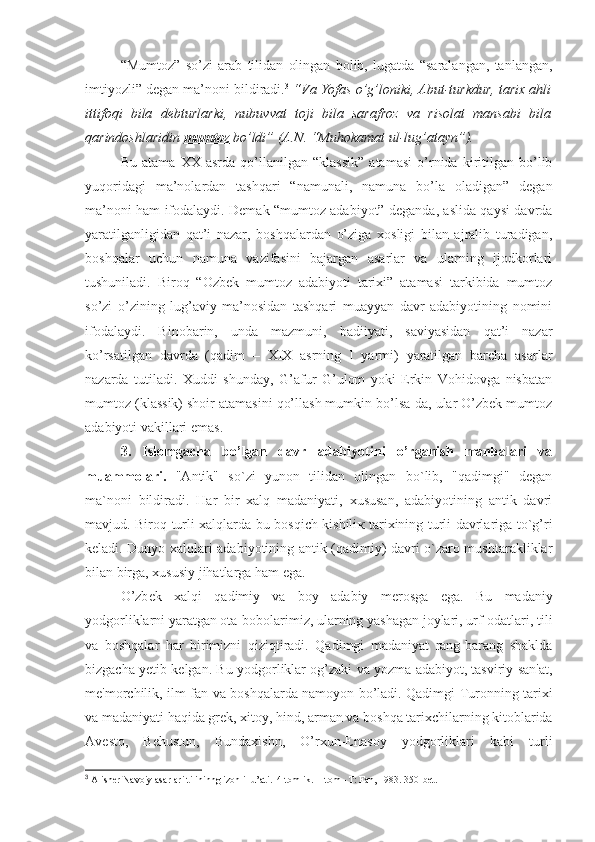 “Mumtoz”   so’zi   arab   tilidan   olingan   bolib,   lugatda   “saralangan,   tanlangan,
imtiyozli” degan ma’noni bildiradi. 3
  “Va Yofas o’g’loniki, Abut-turkdur, tarix ahli
ittifoqi   bila   debturlarki,   nubuvvat   toji   bila   sarafroz   va   risolat   mansabi   bila
qarindoshlaridin  mumtoz        bo’ldi” (A.N. “Muhokamat ul-lug’atayn”).
Bu   atama   XX   asrda   qo’llanilgan   “klassik”   atamasi   o’rnida   kiritilgan   bo’lib
yuqoridagi   ma’nolardan   tashqari   “namunali,   namuna   bo’la   oladigan”   degan
ma’noni ham ifodalaydi. Demak “mumtoz adabiyot” deganda, aslida qaysi davrda
yaratilganligidan   qat’i   nazar,   boshqalardan   o’ziga   xosligi   bilan   ajralib   turadigan,
boshqalar   uchun   namuna   vazifasini   bajargan   asarlar   va   ularning   ijodkorlari
tushuniladi.   Biroq   “Ozbek   mumtoz   adabiyoti   tarixi”   atamasi   tarkibida   mumtoz
so’zi   o’zining   lug’aviy   ma’nosidan   tashqari   muayyan   davr   adabiyotining   nomini
ifodalaydi.   Binobarin,   unda   mazmuni,   badiiyati,   saviyasidan   qat’i   nazar
ko’rsatilgan   davrda   (qadim   –   XIX   asrning   I   yarmi)   yaratilgan   barcha   asarlar
nazarda   tutiladi.   Xuddi   shunday,   G’afur   G’ulom   yoki   Erkin   Vohidovga   nisbatan
mumtoz (klassik) shoir atamasini qo’llash mumkin bo’lsa-da, ular O’zbek mumtoz
adabiyoti vakillari emas.
3.   Islomgacha   bo’lgan   davr   adabiyotini   o’rganish   manbalari   va
muammolari.   "Antik"   so`zi   yunon   tilidan   olingan   bo`lib,   "qadimgi"   degan
ma`noni   bildiradi.   Har   bir   xalq   madaniyati,   xususan,   adabiyotining   antik   davri
mavjud. Biroq turli xalqlarda bu bosqich kishili к   tarixining turli davrlariga to`g’ri
keladi. Dunyo xalqlari adabiyotining antik (qadimiy) davri o`zaro mushtarakliklar
bilan birga, xususiy jihatlarga ham ega. 
O’zb е k   xalqi   qadimiy   va   boy   adabiy   m е rosga   ega.   Bu   madaniy
yodgorliklarni yaratgan ota-bobolarimiz, ularning yashagan joylari, urf-odatlari, tili
va   boshqalar   har   birimizni   qiziqtiradi.   Qadimgi   madaniyat   rang-barang   shaklda
bizgacha y е tib k е lgan. Bu yodgorliklar og’zaki va yozma adabiyot, tasviriy san'at,
m е 'morchilik, ilm-fan va boshqalarda namoyon bo’ladi. Qadimgi Turonning tarixi
va madaniyati haqida gr е k, xitoy, hind, arman va boshqa tarixchilarning kitoblarida
Av е sto,   B е hustun,   Bundaxishn,   O’rxun-Enasoy   yodgorliklari   kabi   turli
3
 Alisher Navoiy asarlari tilininng izohli lu’ati.   4 tomlik. II tom– T: Fan, 1983. 350-bet. 