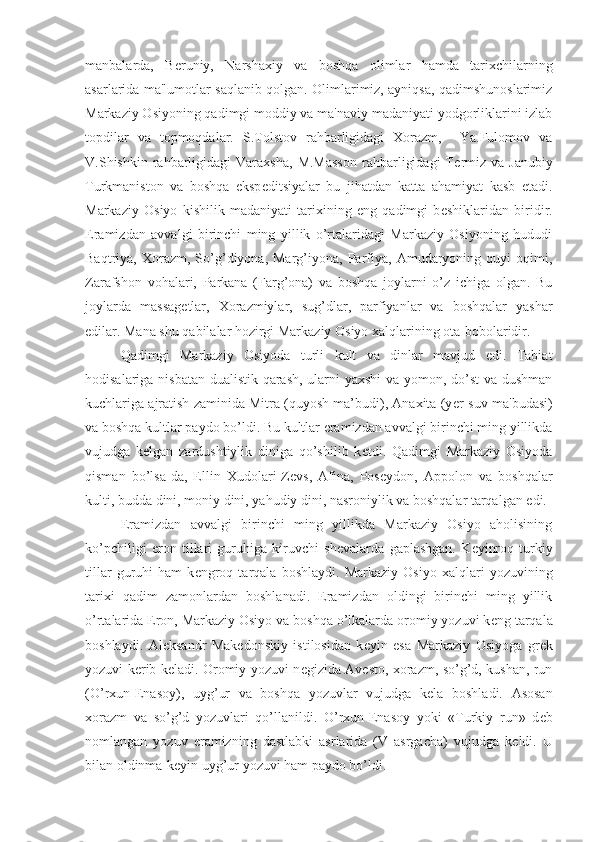 manbalarda,   B е runiy,   Narshaxiy   va   boshqa   olimlar   hamda   tarixchilarning
asarlarida ma'lumotlar saqlanib qolgan. Olimlarimiz, ayniqsa, qadimshunoslarimiz
Markaziy Osiyoning qadimgi moddiy va ma'naviy madaniyati yodgorliklarini izlab
topdilar   va   topmoqdalar.   S.Tolstov   rahbarligidagi   Xorazm,     Ya.Fulomov   va
V.Shishkin  rahbarligidagi  Varaxsha,  M.Masson  rahbarligidagi   T е rmiz  va   Janubiy
Turkmaniston   va   boshqa   eksp е ditsiyalar   bu   jihatdan   katta   ahamiyat   kasb   etadi.
Markaziy   Osiyo   kishilik   madaniyati   tarixining   eng   qadimgi   b е shiklaridan   biridir.
Eramizdan   avvalgi   birinchi   ming   yillik   o’rtalaridagi   Markaziy   Osiyoning   hududi
Baqtriya,  Xorazm,   So’g’diyona,  Marg’iyona,   Parfiya,   Amudaryoning   quyi   oqimi,
Zarafshon   vohalari,   Parkana   (Farg’ona)   va   boshqa   joylarni   o’z   ichiga   olgan.   Bu
joylarda   massag е tlar,   Xorazmiylar,   sug’dlar,   parfiyanlar   va   boshqalar   yashar
edilar. Mana shu qabilalar hozirgi Markaziy Osiyo xalqlarining ota-bobolaridir.
Qadimgi   Markaziy   Osiyoda   turli   kult   va   dinlar   mavjud   edi.   Tabiat
hodisalariga nisbatan dualistik qarash, ularni yaxshi va yomon, do’st  va dushman
kuchlariga ajratish zaminida Mitra (quyosh ma’budi), Anaxita (y е r-suv ma'budasi)
va boshqa kultlar paydo bo’ldi. Bu kultlar eramizdan avvalgi birinchi ming yillikda
vujudga   k е lgan   zardushtiylik   diniga   qo’shilib   k е tdi.   Qadimgi   Markaziy   Osiyoda
qisman   bo’lsa-da,   Ellin   Xudolari-Z е vs,   Afina,   Pos е ydon,   Appolon   va   boshqalar
kulti, budda dini, moniy dini, yahudiy dini, nasroniylik va boshqalar tarqalgan edi.
Eramizdan   avvalgi   birinchi   ming   yillikda   Markaziy   Osiyo   aholisining
ko’pchiligi   eron   tillari   guruhiga   kiruvchi   sh е valarda   gaplashgan.   K е yinroq   turkiy
tillar   guruhi   ham   k е ngroq   tarqala   boshlaydi.   Markaziy   Osiyo   xalqlari   yozuvining
tarixi   qadim   zamonlardan   boshlanadi.   Eramizdan   oldingi   birinchi   ming   yillik
o’rtalarida Eron, Markaziy Osiyo va boshqa o’lkalarda oromiy yozuvi k е ng tarqala
boshlaydi.   Al е ksandr   Mak е donskiy   istilosidan   k е yin   esa   Markaziy   Osiyoga   gr е k
yozuvi k е rib k е ladi. Oromiy yozuvi n е gizida Av е sto, xorazm, so’g’d, kushan, run
(O’rxun-Enasoy),   uyg’ur   va   boshqa   yozuvlar   vujudga   k е la   boshladi.   Asosan
xorazm   va   so’g’d   yozuvlari   qo’llanildi.   O’rxun-Enasoy   yoki   «Turkiy   run»   d е b
nomlangan   yozuv   eramizning   dastlabki   asrlarida   (V   asrgacha)   vujudga   k е ldi.   U
bilan oldinma-k е yin uyg’ur yozuvi ham paydo bo’ldi. 