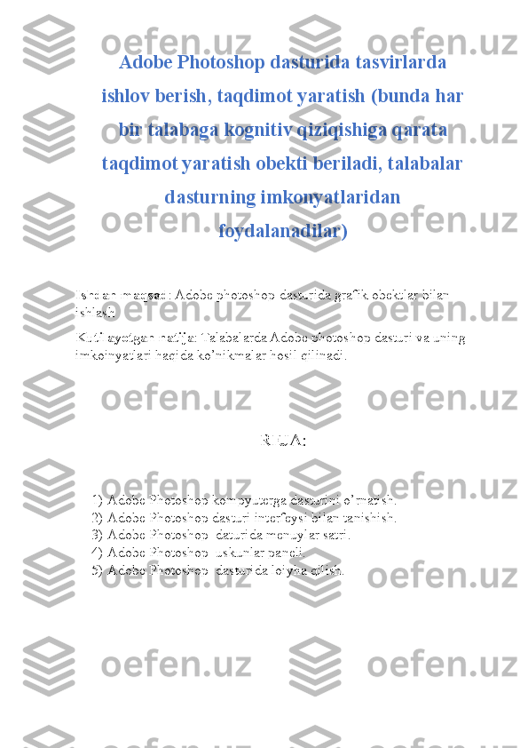 Adobe Photoshop dasturida tasvirlarda
ishlov berish, taqdimot yaratish  (bunda har
bir talabaga kognitiv qiziqishiga qarata
taqdimot yaratish obekti beriladi, talabalar
dasturning imkonyatlaridan
foydalanadilar)
Ishdan maqsad : Adobe photoshop dasturida grafik obektlar bilan 
ishlash
Kutilayotgan natija : Talabalarda Adobe photoshop dasturi va uning 
imkoinyatlari haqida ko’nikmalar hosil qilinadi.
REJA:
1) Adobe Photoshop kompyuterga dasturini o’rnatish.
2) Adobe Photoshop dasturi interfeysi bilan tanishish.
3) Adobe Photoshop  daturida menuylar satri.
4) Adobe Photoshop  uskunlar paneli.
5) Adobe Photoshop  dasturida loiyha qilish. 