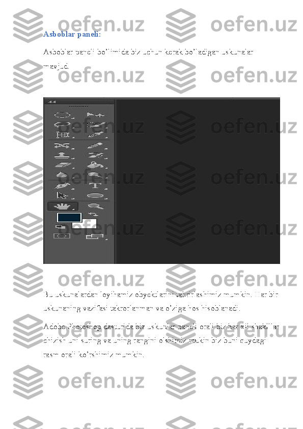 Asboblar paneli:
Asboblar paneli bo’limida biz uchun kerak bo’ladigan uskunalar 
mavjud.
Bu uskunalardan loyihamiz obyektlarini tahrirlashimiz mumkin. Har bir 
uskunaning vazifasi takrorlanman va o’ziga hos hisoblanadi.
Adobe Photoshop dasturida biz uskunlar paneli orali biz har xil shaklllar
chizish uni suring va uning rangini olshimiz mukin biz buni quydagi 
rasm orali ko’rshimiz mumkin. 