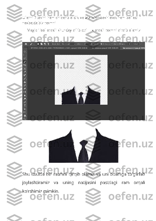 Ularni 2 tasini ham chiqarib oldik va biz ishni boshlasak ham bo’ladi 1- 
navbatda biz rasmni 
Magic Tool orqali shunday qilib ctrl + x orqali rasmni qirqib olamiz 
Shu   usulda   biz   rasmni   qirqib   olamiz   va   uni   odamga   to ’ g ’ irlab
joylashtiramiz   va   uning   natijasini   pastdagi   ram   orqali
ko ’ rshimiz   mimkin . 