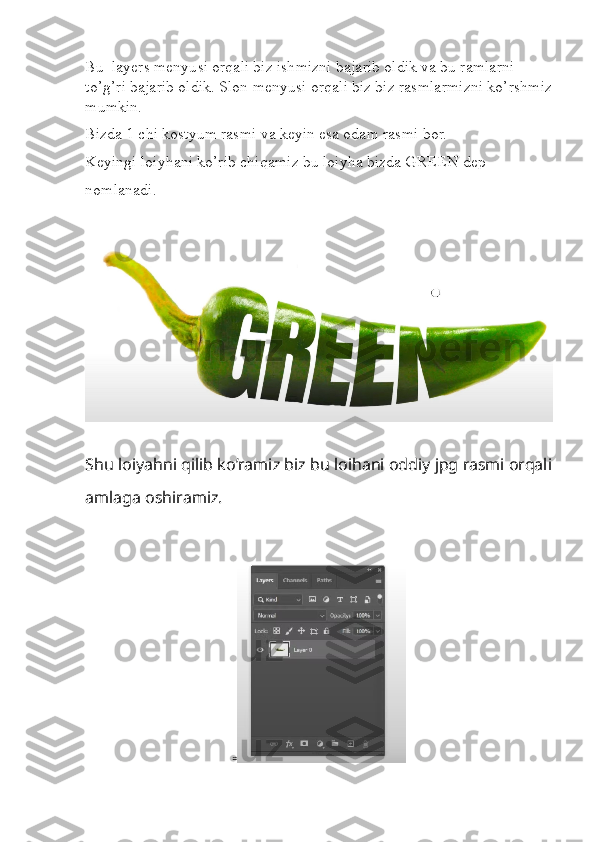 Bu  layers menyusi orqali biz ishmizni bajarib oldik va bu ramlarni 
to’g’ri bajarib oldik. Slon menyusi orqali biz biz rasmlarmizni ko’rshmiz
mumkin.
Bizda 1 chi kostyum rasmi va keyin esa odam rasmi bor.
Keyingi loiyhani ko’rib chiqamiz bu loiyha bizda GREEN dep 
nomlanadi. 
Shu   loiyahni   qilib   ko ’ ramiz   biz   bu   loihani   oddiy   jpg   rasmi   orqali
amlaga   oshiramiz .
≈ 