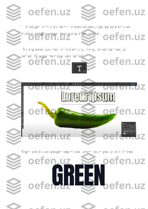 1-  qiladigan ishmiz biz rasmni photoshob dasturiga joylab olamiz va 
bizda quydagi tepadagi layer menyusidan chiqadi.
 Biz eng avval text hosil qilib olamiz bu menyular satrida mavjud 
bo’ladi. Quydagi rasmdagi kabi bo’ladi
Keyin esa biz text yozgan paytmizda Lorem ipsum yozuvi o’zi chiqadi. 