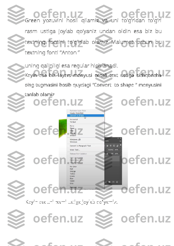 Green   yozuvini   hosil   qilamiz   va   uni   to ’ g ’ ridan   to ’ g ’ ri
rasm   ustiga   joylab   qo ’ yaniz   undan   oldin   esa   biz   bu
textning   fontini   to ’ g ’ irlab   olamiz   Malumot   uchun   bu
textning   fonti  “ Anton  ”
uning qalinligi esa regular hioblanadi.
Keyin   esa   biz   layers   menyusi   orqali   text   ustiga   sichqoncha
o’ng tugmasini bosib quydagi “Convert   to shape ” menyusini
tanlab olamiz
Keyin esa uni rasmi ustiga joylab qo’yamiz. 