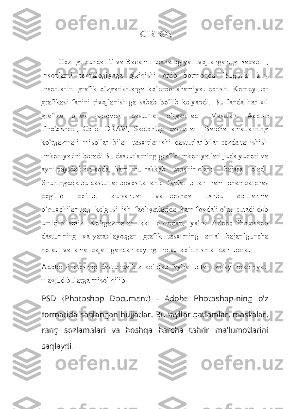 KIRISH
Hozirgi kunda IT va Raqamli texnalogiya rivojlanganligi sababli ,
Insonlarni   texnalogiyaga   qiziqishi   ortib   bormoqda.   Bugunki   kun
insonlarini   grafik   o’zgarishlarga   ko’proq   ahamiyat   berishi   Kompyuter
grafikasi   fanini   rivojlanishiga   sabab   bo’lib   kelyapdi.   Bu   fanda   har   xil
grafika   bilan   ishlovchi   dasturlar   o’rganiladi.   Masalan:   Adobe
Photoshop ,   Corel   DRAW,   SketchUp   dasturlari.   Barcha   amallarning
ko’rgazmali  misollar  bilan  tasvirlanishi  dasturlar bilan tezda tanishish
imkoniyatini beradi.Bu dasturlarning grafik imkoniyatlari juda yuqori va
ayni paytda ham soda,  ham  mu rakkab     topshiriqlarni     bajara     oladi.
Shuningdek bu dasturlar bevosita  aniq  fanlar  bilan  ham  chambarchas
bog’liq     bo’lib,     kursantlar     va   boshqa     ushbu     qo’llanma
o’quvchilarning  kelgusi  ish  faoliyatlarida  ham foydali o’rin tutadi deb
umid   qilamiz.   .Ko’rgazmalar     ikki     qismdan,     ya’ni    Adobe   Photoshop
dasturining     va   yaratilayotgan     grafik     tasvirning     amal     bajarilguncha
holati  va  amal bajarilgandan keyingi holati ko’rinishlaridan iborat.
Adobe   Photoshop   dasturida   biz   ko’plab   fayllar   bilan   ishlay   imkoniyati
mavjud bularga misol qilib .
PSD   (Photoshop   Document)   -   Adobe   Photoshop-ning   o'z
formatida saqlangan hujjatlar. Bu fayllar qatlamlar, maskalar,
rang   sozlamalari   va   boshqa   barcha   tahrir   ma'lumotlarini
saqlaydi. 