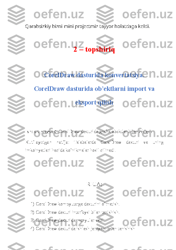 Qarabsizkiy bizni mini projectmiz tayyor holatdaga keldi.
2 – topshiriq
CorelDraw dasturida konvertatsiya.
CorelDraw dasturida ob’ektlarni import va
eksport qilish
Ishdan maqsad : CorelDraw dasturida grafik obektlar bilan ishlash
Kutilayotgan   natija :   Talabalarda   CorelDraw   dasturi   va   uning
imkoinyatlari haqida ko’nikmalar hosil qilinadi.
REJA:
1) CorelDraw kompyuterga dasturini o’rnatish.
2) CorelDraw dasturi interfeysi bilan tanishish.
3) CorelDraw dasturida menyular satri.
4) CorelDraw dasturida ishlash jarayoni bilan tanishish 