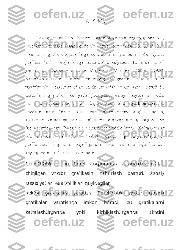 KIRISH
Hozirgi kunda IT va Raqamli texnalogiya rivojlanganligi sababli ,
Insonlarni   texnalogiyaga   qiziqishi   ortib   bormoqda.   Bugungi   kun
insonlarini   grafik   o’zgarishlarga   ko’proq   ahamiyat   berishi   Kompyuter
grafikasi   fanini   rivojlanishiga   sabab   bo’lib   kelyapdi.   Bu   fanda   har   xil
grafika   bilan   ishlovchi   dasturlar   o’rganiladi.   Masalan:   ,   Corel   DRAW ,
SketchUp   dasturlari.   Barcha   amallarning     ko’rgazmali     misollar     bilan
tasvirlanishi     dasturlar   bilan   tezda   tanishish   imkoniyatini   beradi.Bu
dasturlarning grafik imkoniyatlari juda yuqori va ayni paytda ham soda,
ham  mu rakkab  topshiriqlarni  bajara  oladi.  Shuningdek bu dasturlar
bevosita     aniq     fanlar     bilan     ham     chambarchas     bog’liq     bo’lib,
kursantlar   va boshqa    ushbu   qo’llanma   o’quvchilarning   kelgusi   ish
faoliyatlarida  ham foydali o’rin tutadi deb umid qilamiz.   .Ko’rgazmalar
ikki     qismdan,     ya’ni   Corel   DRAW       dasturining     va   yaratilayotgan
grafik     tasvirning     amal     bajarilguncha     holati     va     amal   bajarilgandan
keyingi holati ko’rinishlaridan iborat.
CorelDRAW   -   bu   Corel   Corporation   tomonidan   ishlab
chiqilgan   vektor   grafikasini   tahrirlash   dasturi.   Asosiy
xususiyatlari va afzalliklari quyidagilar:
Vektor   grafikasini   yaratish :   CorelDRAW   vektor   asosida
grafikalar   yaratishga   imkon   beradi,   bu   grafikalarni
kattalashtirganda   yoki   kichiklashtirganda   sifatini 