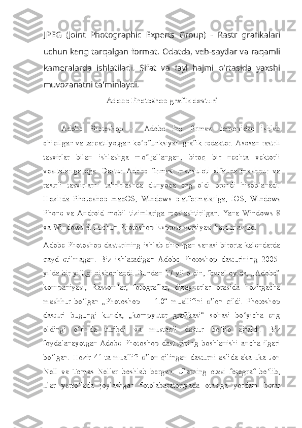 J PEG   (Joint   Photographic   Experts   Group)   -   Rastr   grafikalari
uchun keng tarqalgan format. Odatda, veb-saytlar va raqamli
kameralarda   ishlatiladi.   Sifat   va   fayl   hajmi   o'rtasida   yaxshi
muvozanatni ta'minlaydi.
Adobe Photoshop grafik dasturi
Adobe   Photoshop   —   Adobe   Inc.   firmasi   tomonidan   ishlab
chiqilgan va tarqatilyotgan ko pfunksiyali grafik redaktor. ʻ Asosan rastrli
tasvirlar   bilan   ishlashga   mo ljallangan,   biroq   bir   nechta   vektorli
ʻ
vositalariga   ega.   Dastur  Adobe   firmasi   mahsuloti   sifatida   mashhur   va
rastrli   tasvirlarni   tahrirlashda   dunyoda   eng   oldi   brendi   hisoblanadi.
Hozirda   Photoshop   macOS,   Windows   platformalariga,   iOS,   Windows
Phone   va  Android   mobil   tizimlariga   moslashtirilgan.  Yana   Windows   8
va Windows 8.1 uchun Photoshop Express versiyasi ham mavjud. 
Adobe Photoshop dasturining ishlab chiqilgan sanasi birorta kalendarda
qayd   etilmagan.   Biz   ishlatadigan  Adobe   Photoshop   dasturining   2005-
yilda bir yilligi nishonlandi. Bundan 17 yil oldin, fevral oyida, „Adobe“
kompaniyasi,   Rassomlar,   fotograflar,   dizaynerlar   orasida   hozirgacha
mashhur   bo lgan   „Photoshop   —   1.0“   muallifini   e lon   qildi.   Photoshop	
ʻ ʼ
dasturi   bugungi   kunda,   „kompyuter   grafikasi“   sohasi   bo yicha   eng	
ʻ
oldingi   o rinda   turibdi   va   mustaqil   dastur   bo lib   ajraldi.   Biz	
ʻ ʻ
foydalanayotgan  Adobe   Photoshop   dasturining   boshlanishi   ancha   ilgari
bo lgan. Hozir 41 ta muallifi e lon qilingan dasturni aslida aka-uka Jon	
ʻ ʼ
Noll   va   Tomas   Nollar   boshlab   bergan.   Ularning   otasi   fotograf   bo lib,	
ʻ
ular   yerto lada   joylashgan   fotolabaratoriyada   otasiga   yordam   berar	
ʻ 