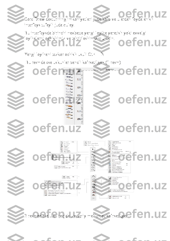 CorelDraw dasturining imkoniyatlari juda ko’p va ulardan foydalanish 
interfeys tufayli juda qulay.
Bu interfeysda birinchi navbatta yangi loyiha yaratish yoki avvalgi 
loyihalarni ochishimiz va tahrirlashimiz mumkin.
Yangi loyihani tezkor ochish usuli  Ctrl + N
  Bu rasmda esa uskunlar paneli ko’rsatilgan (1-rasm)
                     
2-rasmda esa ular haqida umumiy ma’lumot ko’rsatilgan  