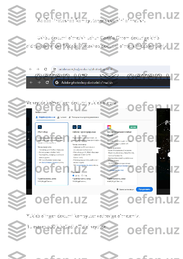 Adobe Photoshop kompyuterga dasturini o’rnatish.
Ushbu dasturni o’rnatish uchun Google Chrom dasturiga kirib 
qidiruv bolimidan “Adobe Photoshop dasturini o’rnatish” deb kiritamiz. 
Va saytda ko’rsatilgan dasturni yuklab olamiz.
Yuklab olingan dasturni kompyuter xotirasiga o’rnatamiz.
Bu asosan pullik bo’ladi official saytitda 
