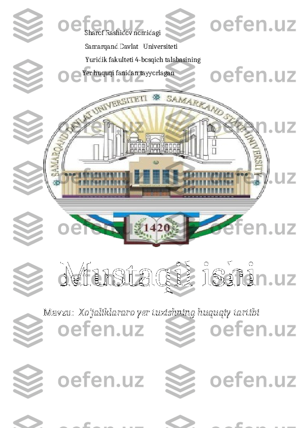                                    Sharof Rashidov nomidagi 
                           Samarqand Davlat   Universiteti 
                           Yuridik fakulteti 4-bosqich talabasining 
                         Yer huquqi fanidan tayyorlagan 
   Mustaqil ishi
Mavzu :    Xo’jaliklararo yer tuzishning huquqiy tartibi 