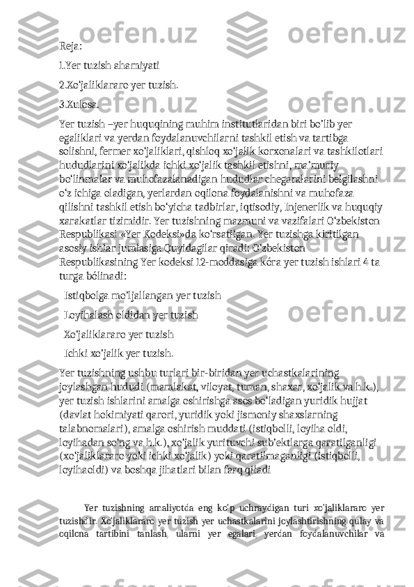 Reja:
1.Yer tuzish ahamiyati
2.Xo‘jaliklararo yer tuzish.
3.Xulosa.
Yer tuzish –yer huquqining muhim institutlaridan biri bo’lib yer 
egaliklari va yerdan foydalanuvchilarni tashkil etish va tartibga 
solishni, fermer xo‘jaliklari, qishloq xo‘jalik korxonalari va tashkilotlari
hududlarini xo‘jalikda ichki xo‘jalik tashkil etishni, ma’muriy 
bo‘linmalar va muhofazalanadigan hududlar chegaralarini belgilashni 
o‘z ichiga oladigan, yerlardan oqilona foydalanishni va muhofaza 
qilishni tashkil etish bo‘yicha tadbirlar, iqtisodiy, Injenerlik va huquqiy
xarakatlar tizimidir. Yer tuzishning mazmuni va vazifalari O‘zbekiston 
Respublikasi «Yer Kodeksi»da ko‘rsatilgan. Yer tuzishga kiritilgan 
asosiy ishlar jumlasiga Quyidagilar qiradi: O’zbekiston 
Respublikasining Yer kodeksi 12-moddasiga kóra yer tuzish ishlari 4 ta 
turga bólinadi:
  Istiqbolga mo’ljallangan yer tuzish 
  Loyihalash oldidan yer tuzish 
  Xo’jaliklararo yer tuzish 
  Ichki xo’jalik yer tuzish.
Yer tuzishning ushbu turlari bir-biridan yer uchastkalarining 
joylashgan hududi (mamlakat, viloyat, tuman, shaxar, xo‘jalik va h.k.), 
yer tuzish ishlarini amalga oshirishga asos bo‘ladigan yuridik hujjat 
(davlat hokimiyati qarori, yuridik yoki jismoniy shaxslarning 
talabnomalari), amalga oshirish muddati (istiqbolli, loyiha oldi, 
loyihadan so‘ng va h.k.), xo‘jalik yurituvchi sub’ektlarga qaratilganligi 
(xo‘jaliklararo yoki ichki xo‘jalik) yoki qaratilmaganligi (istiqbolli, 
loyihaoldi) va boshqa jihatlari bilan farq qiladi
Yer   tuzishning   amaliyotda   eng   ko‘p   uchraydigan   turi   xo‘jaliklararo   yer
tuzishdir.   Xo‘jaliklararo   yer  tuzish  yer   uchastkalarini   joylashtirishning  qulay   va
oqilona   tartibini   tanlash,   ularni   yer   egalari,   yerdan   foydalanuvchilar   va 