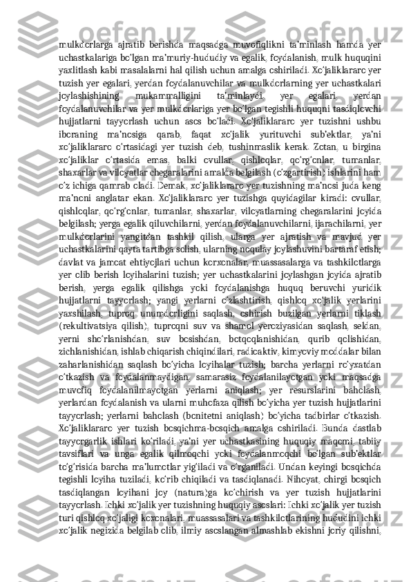 mulkdorlarga   ajratib   berishda   maqsadga   muvofiqlikni   ta’minlash   hamda   yer
uchastkalariga bo‘lgan ma’muriy-hududiy va egalik, foydalanish, mulk huquqini
yaxlitlash kabi masalalarni hal qilish uchun amalga oshiriladi. Xo‘jaliklararo yer
tuzish   yer   egalari,   yerdan   foydalanuvchilar   va   mulkdorlarning   yer   uchastkalari
joylashishining   mukammalligini   ta’minlaydi,   yer   egalari,   yerdan
foydalanuvchilar va yer mulkdorlariga yer bo‘lgan tegishli huquqni  tasdiqlovchi
hujjatlarni   tayyorlash   uchun   asos   bo‘ladi.   Xo‘jaliklararo   yer   tuzishni   ushbu
iboraning   ma’nosiga   qarab,   faqat   xo‘jalik   yurituvchi   sub’ektlar,   ya’ni
xo‘jaliklararo   o‘rtasidagi   yer   tuzish   deb,   tushinmaslik   kerak.   Zotan,   u   birgina
xo‘jaliklar   o‘rtasida   emas,   balki   ovullar,   qishloqlar,   qo‘rg‘onlar,   tumanlar,
shaxarlar va viloyatlar chegaralarini amalda belgilash (o‘zgartirish) ishlarini ham
o‘z ichiga qamrab oladi. Demak,  xo‘jaliklararo  yer  tuzishning ma’nosi  juda keng
ma’noni   anglatar   ekan.   Xo‘jaliklararo   yer   tuzishga   quyidagilar   kiradi:   ovullar,
qishloqlar,   qo‘rg‘onlar,   tumanlar,   shaxarlar,   viloyatlarning   chegaralarini   joyida
belgilash; yerga egalik qiluvchilarni, yerdan foydalanuvchilarni, ijarachilarni, yer
mulkdorlarini   yangitdan   tashkil   qilish,   ularga   yer   ajratish   va   mavjud   yer
uchastkalarini qayta tartibga solish, ularning noqulay joylashuvini bartaraf etish;
davlat   va   jamoat   ehtiyojlari   uchun   korxonalar,   muassasalarga   va   tashkilotlarga
yer   olib   berish   loyihalarini   tuzish;   yer   uchastkalarini   joylashgan   joyida   ajratib
berish,   yerga   egalik   qilishga   yoki   foydalanishga   huquq   beruvchi   yuridik
hujjatlarni   tayyorlash;   yangi   yerlarni   o‘zlashtirish,   qishloq   xo‘jalik   yerlarini
yaxshilash,   tuproq   unumdorligini   saqlash,   oshirish   buzilgan   yerlarni   tiklash
(rekultivatsiya   qilish),   tuproqni   suv   va   shamol   yeroziyasidan   saqlash,   seldan,
yerni   sho‘rlanishdan,   suv   bosishdan,   botqoqlanishidan,   qurib   qolishidan,
zichlanishidan, ishlab chiqarish chiqindilari, radioaktiv, kimyoviy moddalar bilan
zaharlanishidan   saqlash   bo‘yicha   loyihalar   tuzish;   barcha   yerlarni   ro‘yxatdan
o‘tkazish   va   foydalanmaydigan,   samarasiz   foydalanilayotgan   yoki   maqsadga
muvofiq   foydalanilmayotgan   yerlarni   aniqlash;   yer   resurslarini   baholash,
yerlardan foydalanish  va ularni  muhofaza qilish  bo‘yicha yer tuzish  hujjatlarini
tayyorlash;   yerlarni   baholash   (bonitetni   aniqlash)   bo‘yicha   tadbirlar   o‘tkazish.
Xo‘jaliklararo   yer   tuzish   bosqichma-bosqich   amalga   oshiriladi.   Bunda   dastlab
tayyorgarlik   ishlari   ko‘riladi,   ya’ni   yer   uchastkasining   huquqiy   maqomi,   tabiiy
tavsiflari   va   unga   egalik   qilmoqchi   yoki   foydalanmoqchi   bo‘lgan   sub’ektlar
to‘g‘risida   barcha   ma’lumotlar   yig‘iladi   va   o‘rganiladi.   Undan   keyingi   bosqichda
tegishli   loyiha   tuziladi,   ko‘rib   chiqiladi   va   tasdiqlanadi.   Nihoyat,   ohirgi   bosqich
tasdiqlangan   loyihani   joy   (natura)ga   ko‘chirish   va   yer   tuzish   hujjatlarini
tayyorlash. Ichki xo‘jalik yer tuzishning huquqiy asoslari: Ichki xo‘jalik yer tuzish
turi qishloq xo‘jaligi koxonalari, muassasalari va tashkilotlarining hududini ichki
xo‘jalik  negizida belgilab olib,  ilmiy  asoslangan almashlab ekishni   joriy  qilishni, 