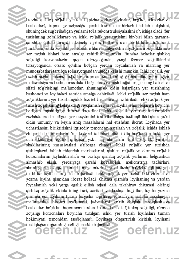 barcha   qishloq   xo‘jalik   yerlarini   (pichanzorlar,   yaylovlar,   bog‘lar,   tokzorlar   va
boshqalar),   tuproq   yeroziyasiga   qarshi   kurash   tadbirlarini   ishlab   chiqishni,
shuningdek sug‘oriladigan yerlarni to‘la rekonstruksiyalashni o‘z ichiga oladi. Yer
tuzishning   xo‘jaliklararo   va   ichki   xo‘jalik   yer   tuzishni   bir-biri   bilan   qarama-
qarshi   qo‘yib   bo‘lmaydi,   aksincha   ayrim   hollarda   ular   bir-birlarini   to‘ldiradi.
Jumladan, ichki xo‘jalik yer tuzish ishlari amalga oshirilayotganda xo‘jaliklararo
yer   tuzish   ishlari   ham   amalga   oshirilish   mumkin.   Bunday   holatlar   qishloq
xo‘jaligi   korxonalarini   qayta   to‘zayotganda,   yangi   fermer   xo‘jaliklarini
to‘zayotganda,   o‘zaro   qo‘shni   bo‘lgan   yerdan   foydalanish   va   ularning   yer
munosabatlari tartibga solinayotganda vujudga kelishi mumkin. Ichki xo‘jalik yer
tuzish   xarita   chizma   hujjatlari,   tuproqshunoslikning   geobotanika,   gidrologiya,
melioratsiya va boshqa masalalari bo‘yicha o‘rganish hujjatlari, yerning bahosi va
sifati   to‘g‘risidagi   ma’lumotlar,   shuningdek   oldin   bajarilgan   yer   tuzishning
bashorati   va   loyihalari   asosida   amalga   oshiriladi.   Ichki   xo‘jalik   yer   tuzish   ham
xo‘jaliklararo yer tuzishdagidek bos-ichlarda amalga oshiriladi. Ichki xo‘jalik yer
tuzish xo‘jalikning kelajakdagi rivojlanish rejasi va loyiha ishini bajarish bo‘yicha
berilgan   topshirig‘iga   binoan   bajariladi.   Ichki   xo‘jalik   yer   tuzish   kompleks
ravishda   va   o‘rnatilgan   yer   maydonini   tashkil   qilishga   taalluqli   ikki   qism,   ya’ni
oldin   umumiy   va   keyin   aniq   masalalarni   hal   etishdan   iborat.   Loyihada   yer
uchastkasini   biriktirishni   iqtisodiy   tomondan   asoslash   va   xo‘jalik   ichida   ishlab
chiqarish   bo‘linmalarini   Yer   kodeksi   talablari   bilan   to‘liq   bog‘langan   holda   yer
uchastkalariga   egalik   qilishda   yoki   foydalanishda   turli   xo‘jalik   yuritish
shakllarining   xususiyatlari   e’tiborga   olinadi.   Ichki   xo‘jalik   yer   tuzishda
qishloqlarni,   ishlab   chiqarish   markazlarini,   qishloq   xo‘jalik   va   o‘rmon   xo‘jalik
korxonalarini   joylashtirishda   va   boshqa   qishloq   xo‘jalik   yerlarini   belgilashda
almashib   ekish,   yeroziyaga   qarshi   ko‘rabo‘lsh,   melioratsiya   tadbirlari,
shuningdek   ozuqa   ekinlari   maydonlarini   yaxshilash   bo‘yicha   qilinadigan
tadbirlar   loyiha   darajasida   bajariladi.   Ichki   xo‘jalik   yer   tuzish   ikki   chizma   va
yozma   loyiha   qismidan   iborat   bo‘ladi.   Chizma   qismida   loyihaning   va   yerdan
foydalanish   yoki   yerga   egalik   qilish   rejasi,   dala   tekshiruv   chizmasi,   oldingi
qishloq   xo‘jalik   ekinlarining   turi,   xaritasi   va   boshqa   hujjatlar,   loyiha   yozma
qismida   esa   loyihani   tuzish   bo‘yicha   topshiriq,   iqtisodiy   masalalar   asoslangan
ma’lumotlar,   hisobot   ma’lumoti,   jadvallarni   ko‘rib   chiqish,   tasdiqlash   va
boshqalar   bo‘yicha   bayonnomalardan   iborat   bo‘ladi.   Qishloq   xo‘jaligi,   o‘rmon
xo‘jaligi   korxonalari   bo‘yicha   tuzilgan   ichki   yer   tuzish   loyihalari   tuman
hokimiyati   tomonidan   tasdiqlanadi.   Loyihaga   o‘zgartirish   kiritish,   loyihani
tasdiqlagan organning roziligi asosida bajariladi.  