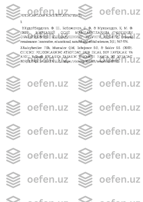 FOYDALANILGAN ADABIYOTLAR RO’YXATI:
1. 
  2. Худойбердиев ,   Ф .   Ш .,   Бобожонов ,   С .   Ф .,   &   Мухамадов ,   Қ .   М .   Ф .
(2022).   МАРКАЗИЙ   ОСИЁ   МАМЛАКАТЛАРИДА   ЧИҚИНДИ
ОБЪЕКТЛАРИНИ   БОШҚАРИШНИНГ   БУГУНГИ   ҲОЛАТИ .   Oriental
renaissance: Innovative, educational, natural and social sciences, 2(5), 967-976. 
3.Xudoyberdiev   F.Sh,   Mumadov   Q.M,   Bobojonov   S.O,   &   Saidov   S.S.   (2022).
CHIKINDI   POLIGONLARNING   ATROFIDAGI   EKIN   ERLAR,   SUV   HAVZALARI   VA
AHOLI   YaShash   JOYLARIGA   ZARARINI   O'RGANISH   HAMDA   BU   BO'RADAGI
XORJIY TAJRIBALAR TAHLILI. https://doi.org/10.5281/zenodo.6589959 