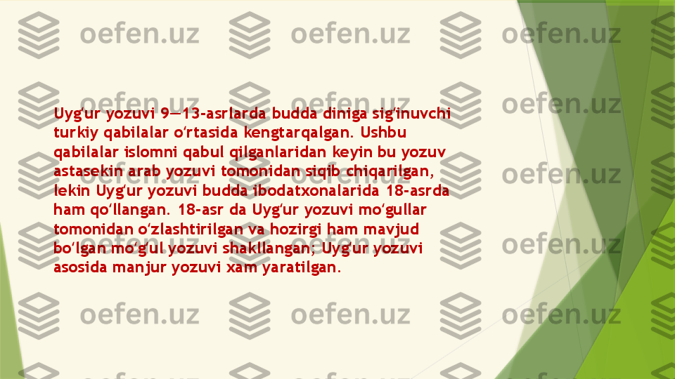 Uyg ur yozuvi 9—13-asrlarda budda diniga sig inuvchi ʻ ʻ
turkiy qabilalar o rtasida kengtarqalgan. Ushbu 	
ʻ
qabilalar islomni qabul qilganlaridan keyin bu yozuv 
astasekin arab yozuvi tomonidan siqib chiqarilgan, 
lekin Uyg ur yozuvi budda ibodatxonalarida 18-asrda 	
ʻ
ham qo llangan. 18-asr da Uyg ur yozuvi mo gullar 	
ʻ ʻ ʻ
tomonidan o zlashtirilgan va hozirgi ham mavjud 	
ʻ
bo lgan mo g ul yozuvi shakllangan; Uyg ur yozuvi 	
ʻ ʻ ʻ ʻ
asosida manjur yozuvi xam yaratilgan.                 