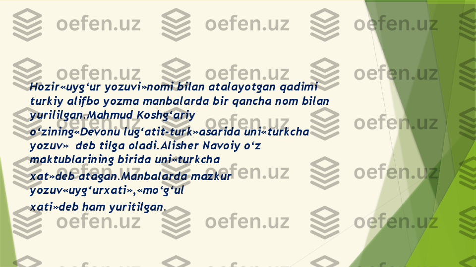 Hozir«uyg‘ur yozuvi»nomi bilan atalayotgan qadimi 
turkiy alifbo yozma manbalarda bir qancha nom bilan 
yurililgan.Mahmud Koshg‘ariy
o‘zining«Devonu lug‘atit-turk»asarida uni«turkcha 
yozuv»  deb tilga oladi.Alisher Navoiy o‘z 
maktublarining birida uni«turkcha
xat»deb atagan.Manbalarda mazkur 
yozuv«uyg‘urxati»,«mo‘g‘ul
xati»deb ham yuritilgan.                 