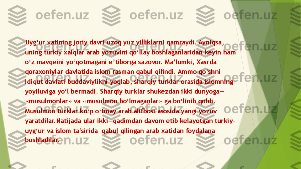 Uyg‘ur xatining joriy davri uzoq yuz yilliklarni qamraydi. Ayniqsa,
uning turkiy xalqlar arab yozuvini qo‘llay boshlaganlaridan keyin ham
o‘z mavqeini yo‘qotmagani e’tiborga sazovor. Ma’Iumki, Xasrda
qoraxoniylar davlatida islom rasman qabul qilindi. Ammo qo‘shni
idiqut davlati buddaviylikni yoqlab, sharqiy turklar orasida islomning
yoyiluviga yo‘l bermadi. Sharqiy turklar shukezdan ikki dunyoga—
«musulmonlar» va «musulmon bo‘lmaganlar» ga bo‘linib qoldi.
Musulmon turklar ko‘p o‘tmay arab alifbosi asosida yangi yozuv
yaratdilar.Natijada ular ikki—qadimdan davom etib kelayotgan turkiy-
uyg‘ur va islom ta’sirida  qabul qilingan arab xatidan foydalana
boshladilar.                 