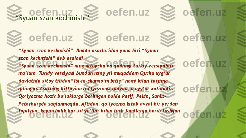 “ Syuan-szan kechmishi”
“ Syuan-szan kechmishi”. Budda asarlaridan yana biri “Syuan-
szan kechmishi” deb ataladi.
“ Syuan-szan kechmishi” ning xitoycha va qadimgi turkiy versiyalari
ma’lum. Turkiy versiyasi bundan ming yil muqaddam Quchu uyg‘ur
davlatida xitoy tilidan“Tsi-in-chunno‘m bitig” nomi bilan tarjima
qilingan. Asarning bittagina qo‘lyozmasi qolgan, u uyg‘ur xatidadir.
Qo‘lyozma hozir bo‘laklarga bo‘lingan holda Parij, Pekin, Sankt-
Peterburgda saqlanmoqda. Aftidan, qo‘lyozma kitob avval bir yerdan
topilgan, keyinchalik har xil yo‘llar bilan turli fondlarga borib tushgan.                 