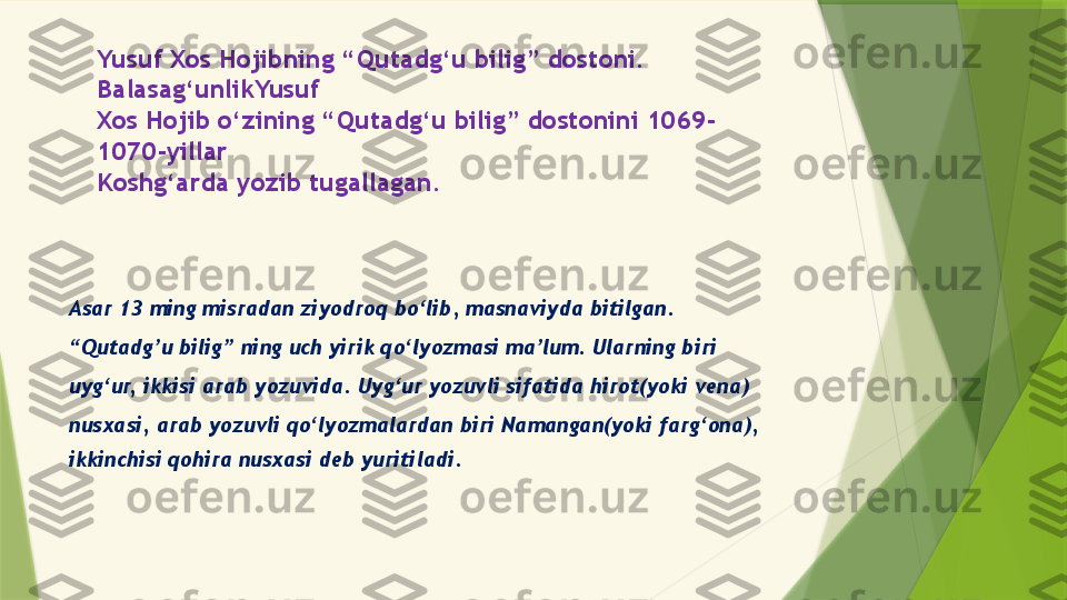 Yusuf Xos Hojibning “Qutadg‘u bilig” dostoni. 
Balasag‘unlikYusuf
Xos Hojib o‘zining “Qutadg‘u bilig” dostonini 1069-
1070-yillar
Koshg‘arda yozib tugallagan.
Asar 13 ming misradan ziyodroq bo‘lib, masnaviyda bitilgan.
“ Qutadg’u bilig” ning uch yirik qo‘lyozmasi ma’lum. Ularning biri
uyg‘ur, ikkisi arab yozuvida. Uyg‘ur yozuvli sifatida hirot(yoki vena)
nusxasi, arab yozuvli qo‘lyozmalardan biri Namangan(yoki farg‘ona),
ikkinchisi qohira nusxasi deb yuritiladi.                 