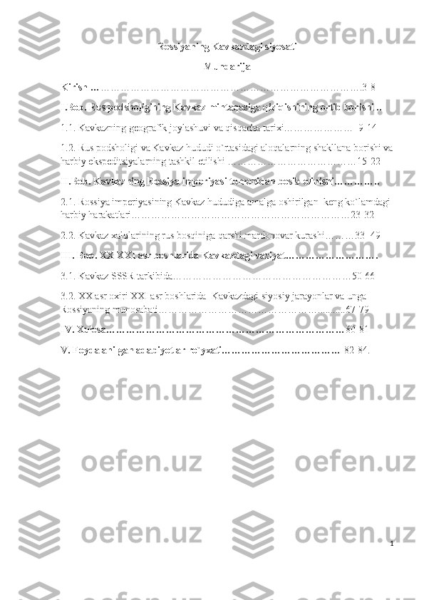 Rossiyaning Kavkazdagi siyosati
Mundarija
Kirish … …………………………………………………………………….3-8 
I.Bob. Rus podsholigining Kavkaz mintaqasiga qiziqishining ortib borishi ..
1.1. Kavkazning geografik joylashuvi va qisqacha tarixi…………………  9-14 
1.2. Rus podsholigi va Kavkaz hududi o`rtasidagi aloqalarning shakllana borishi va
harbiy ekspeditsiyalarning tashkil etilishi …………………………………15-22
II.Bob. Kavkazning Rossiya imperiyasi tomonidan bosib olinishi…………..
2.1. Rossiya imperiyasining Kavkaz hududiga amalga oshirilgan  keng ko`lamdagi 
harbiy harakatlari…………………………………………………………23-32
2.2. Kavkaz xalqlarining rus bosqiniga qarshi mardonovar kurashi………33- 49
III. Bob. XX-XXI asr boshlarida Kavkazdagi vaziyat……………………….
3.1. Kavkaz SSSR tarkibida………………………………………………50-66
3.2. XX asr oxiri XXI asr boshlarida  Kavkazdagi siyosiy jarayonlar va unga 
Rossiyaning munosabati…………………………………………...........67-79
IV. Xulosa……………………………………………………………… 80-81
V. Foydalanilgan adabiyotlar ro`yxati………………………………  82-84.
                                           
1 