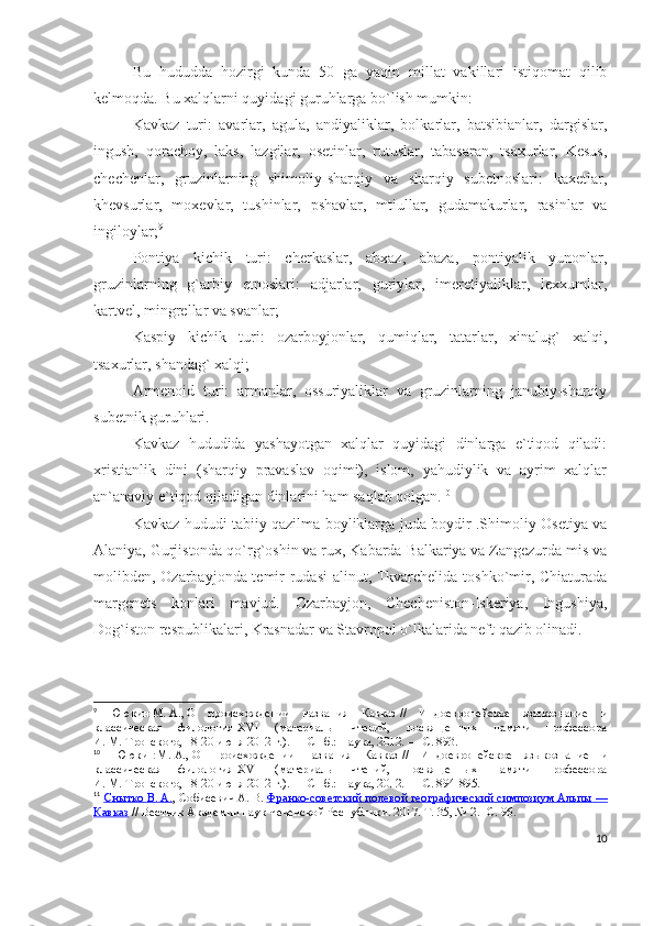 Bu   hududda   hozirgi   kunda   50   ga   yaqin   millat   vakillari   istiqomat   qilib
kelmoqda. Bu xalqlarni quyidagi guruhlarga bo`lish mumkin:
Kavkaz   turi:   avarlar,   agula,   andiyaliklar,   bolkarlar,   batsibianlar,   dargislar,
ingush,   qorachoy,   laks,   lazgilar,   osetinlar,   rutuslar,   tabasaran,   tsaxurlar,   Kesus,
chechenlar,   gruzinlarning   shimoliy-sharqiy   va   sharqiy   subetnoslari:   kaxetlar,
khevsurlar,   moxevlar,   tushinlar,   pshavlar,   mtiullar,   gudamakurlar,   rasinlar   va
ingiloylar; 9
Pontiya   kichik   turi:   cherkaslar,   abxaz,   abaza,   pontiyalik   yunonlar,
gruzinlarning   g`arbiy   etnoslari:   adjarlar,   guriylar,   imeretiyaliklar,   lexxumlar,
kartvel, mingrellar va svanlar;
Kaspiy   kichik   turi:   ozarboyjonlar,   qumiqlar,   tatarlar,   xinalug`   xalqi,
tsaxurlar, shandag` xalqi;
Armenoid   turi:   armanlar,   ossuriyaliklar   va   gruzinlarning   janubiy-sharqiy
subetnik guruhlari.
Kavkaz   hududida   yashayotgan   xalqlar   quyidagi   dinlarga   e`tiqod   qiladi:
xristianlik   dini   (sharqiy   pravaslav   oqimi),   islom,   yahudiylik   va   ayrim   xalqlar
an`anaviy e`tiqod qiladigan dinlarini ham saqlab qolgan. 10
 
Kavkaz hududi tabiiy qazilma boyliklarga juda boydir .Shimoliy Osetiya va
Alaniya, Gurjistonda qo`rg`oshin va rux, Kabarda-Balkariya va Zangezurda mis va
molibden, Ozarbayjonda temir rudasi alinut, Tkvarchelida toshko`mir, Chiaturada
margenets   konlari   mavjud.   Ozarbayjon,   Checheniston-Iskeriya,   Ingushiya,
Dog`iston respublikalari, Krasnadar va Stavropol o`lkalarida neft qazib olinadi. 11
 
9
  Ююкин   М.   А. ,   О   происхождении   названия   Кавказ   //   Индоевропейское   языкознание   и
классическая   филология-XVI   (материалы   чтений,   посвященных   памяти   профессора
И.   М.   Тронского, 18-20 июня 2012   г.).   —   СПб.: Наука, 2012.   — С. 893.
10
    Ююкин   М.   А. ,   О   происхождении   названия   Кавказ   //   Индоевропейское   языкознание   и
классическая   филология-XVI   (материалы   чтений,   посвященных   памяти   профессора
И.   М.   Тронского, 18-20 июня 2012   г.).   —   СПб.: Наука, 2012.   — С. 894-895.
11
  Снытко        В.        А.    , Собисевич   А.   В.   Франко-советский полевой географический симпозиум Альпы        —   
Кавказ   // Вестник Академии наук Чеченской Республики. 2017. Т. 35, №   2. -С. 96.
10 