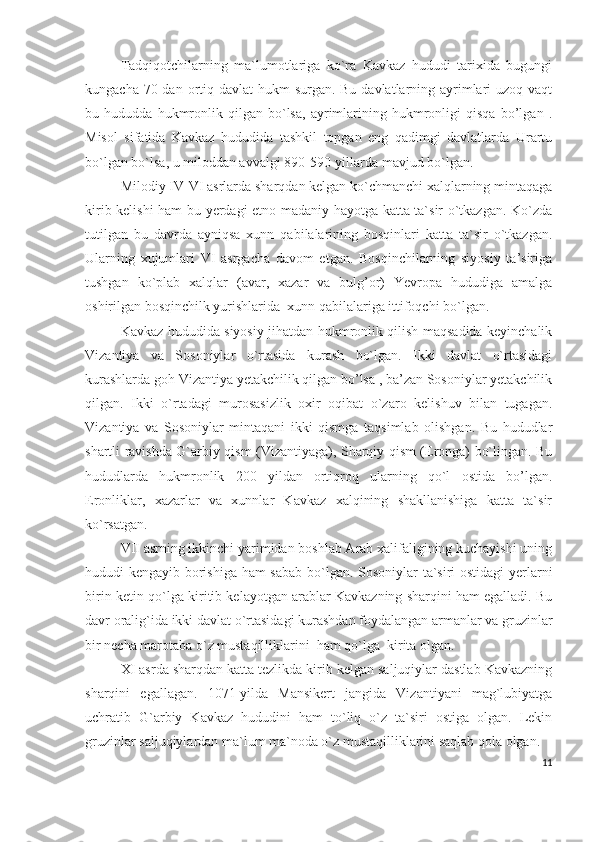 Tadqiq o tchilarning   ma`lumotlariga   ko`ra   Kavkaz   hududi   tarixida   bugungi
kungacha 70 dan ortiq davlat  hukm  surgan. Bu davlatlarning ayrimlari  uzoq vaqt
bu   hududda   hukmronlik   qilgan   bo`lsa,   ayrimlarining   hukmronligi   qisqa   bo’lgan   .
Misol   sifatida   Kavkaz   hududida   tashkil   topgan   eng   qadimgi   davlatlarda   Urartu
bo`lgan bo`lsa, u miloddan avvalgi 890-590-yillarda mavjud bo`lgan. 
Milodiy IV-VI asrlarda sharqdan kelgan ko`chmanchi xalqlarning mintaqaga
kirib kelishi ham bu yerdagi etno madaniy hayotga katta ta`sir o`tkazgan. Ko`zda
tutilgan   bu   davrda   ayniqsa   xunn   qabilalarining   bosqinlari   katta   ta`sir   o`tkazgan.
Ularning   xujumlari   VI   asrgacha   davom   etgan.   Bosqinchilarning   siyosiy   ta’siriga
tushgan   ko`plab   xalqlar   (avar,   xazar   va   bulg’or)   Yevropa   hududiga   amalga
oshirilgan bosqinchilk yurishlarida  xunn qabilalariga ittifoqchi bo`lgan. 
Kavkaz hududida siyosiy jihatdan hukmronlik qilish maqsadida keyinchalik
Vizantiya   va   Sosoniylar   o`rtasida   kurash   bo`lgan.   Ikki   davlat   o`rtasidagi
kurashlarda goh Vizantiya yetakchilik qilgan bo’lsa , ba’zan Sosoniylar yetakchilik
qilgan.   Ikki   o`rtadagi   murosasizlik   oxir   oqibat   o`zaro   kelishuv   bilan   tugagan.
Vizantiya   va   Sosoniylar   mintaqani   ikki   qismga   taqsimlab   olishgan.   Bu   hududlar
shartli ravishda G`arbiy qism (Vizantiyaga), Sharqiy qism (Eronga) bo`lingan. Bu
hududlarda   hukmronlik   200   yildan   ortiqroq   ularning   qo`l   ostida   bo’lgan.
Eronliklar,   xazarlar   va   xunnlar   Kavkaz   xalqining   shakllanishiga   katta   ta`sir
ko`rsatgan. 
VII asrning ikkinchi yarimidan boshlab Arab xalifaligining kuchayishi uning
hududi kengayib borishiga ham sabab bo`lgan. Sosoniylar  ta`siri ostidagi  yerlarni
birin-ketin qo`lga kiritib kelayotgan arablar Kavkazning sharqini ham egalladi. Bu
davr oralig`ida ikki davlat o`rtasidagi kurashdan foydalangan armanlar va gruzinlar
bir necha marotaba o`z mustaqilliklarini  ham qo`lga  kirita olgan. 
XI asrda sharqdan katta tezlikda kirib kelgan saljuqiylar dastlab Kavkazning
sharqini   egallagan.   1071-yilda   Mansikert   jangida   Vizantiyani   mag`lubiyatga
uchratib   G`arbiy   Kavkaz   hududini   ham   to`liq   o`z   ta`siri   ostiga   olgan.   Lekin
gruzinlar saljuqiylardan ma`lum ma`noda o`z mustaqilliklarini saqlab qola olgan.  
11 