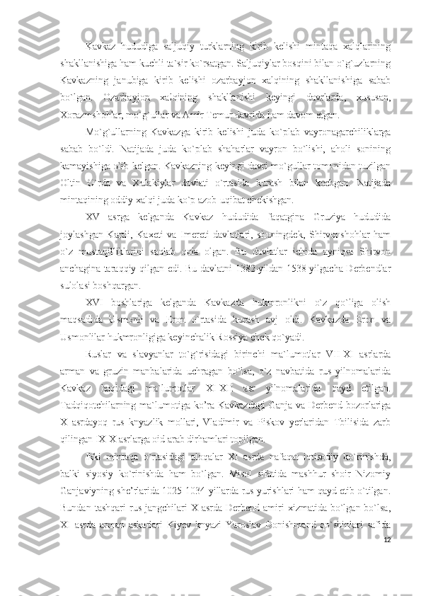 Kavkaz   hududiga   saljuqiy   turklarning   kirib   kelishi   mintaqa   xalqlarining
shakllanishiga ham kuchli ta`sir ko`rsatgan. Saljuqiylar bosqini bilan o`g`uzlarning
Kavkazning   janubiga   kirib   kelishi   ozarbayjon   xalqining   shakllanishiga   sabab
bo`lgan.   Ozarbayjon   xalqining   shakllanishi   keyingi   davrlarda,   xususan,
Xorazmshohlar, mo`g`ullar va Amir Temur davrida ham davom etgan. 
Mo`g`ullarning   Kavkazga   kirib   kelishi   juda   ko`plab   vayronagarchiliklarga
sabab   bo`ldi.   Natijada   juda   ko`plab   shaharlar   vayron   bo`lishi,   aholi   sonining
kamayishiga olib kelgan. Kavkazning keyingi davri mo`gullar tomonidan tuzilgan
Oltin   O`rda   va   Xulakiylar   davlati   o`rtasida   kurash   bilan   kechgan.   Natijada
mintaqining oddiy xalqi juda ko`p azob-uqibat chekishgan. 
XV   asrga   kelganda   Kavkaz   hududida   faqatgina   Gruziya   hududida
joylashgan   Kartli,   Kaxeti   va   Imereti   davlatlari,   shuningdek,   Shirvonshohlar   ham
o`z   mustaqilliklarini   saqlab   qola   olgan.   Bu   davlatlar   ichida   ayniqsa   Shirvon
anchagina taraqqiy qilgan edi. Bu davlatni 1382-yildan 1538-yilgacha Derbendlar
sulolasi boshqargan. 
XVI   boshlariga   kelganda   Kavkazda   hukmronlikni   o`z   qo`liga   olish
maqsadida   Usmonli   va   Eron   o`rtasida   kurash   avj   oldi.   Kavkazda   Eron   va
Usmonlilar hukmronligiga keyinchalik Rossiya chek qo`yadi. 
Ruslar   va   slavyanlar   to`g`risidagi   birinchi   ma`lumotlar   VII-XI   asrlarda
arman   va   gruzin   manbalarida   uchragan   bo`lsa,   o`z   navbatida   rus   yilnomalarida
Kavkaz   haqidagi   ma`lumotlar   XI-XII   asr   yilnomalarida   qayd   etilgan.
Tadqiqotchilarning ma`lumotiga ko’ra Kavkazdagi  Ganja va Derbend bozorlariga
X   asrdayoq   rus   knyazlik   mollari,   Vladimir   va   Piskov   yerlaridan   Tbilisida   zarb
qilingan IX-X asrlarga oid arab dirhamlari topilgan. 
Ikki   mintaqa   o`rtasidagi   aloqalar   XI   asrda   nafaqat   iqtisodiy   ko`rinishda,
balki   siyosiy   ko`rinishda   ham   bo`lgan.   Misol   sifatida   mashhur   shoir   Nizomiy
Ganjaviyning she’rlarida 1025-1034-yillarda rus yurishlari ham qayd etib o`tilgan.
Bundan  tashqari   rus  jangchilari  X  asrda  Derbend amiri  xizmatida  bo`lgan bo`lsa,
XI   asrda   arman   askarlari   Kiyev   knyazi   Yaroslav   Donishmand   qo`shinlari   safida
12 