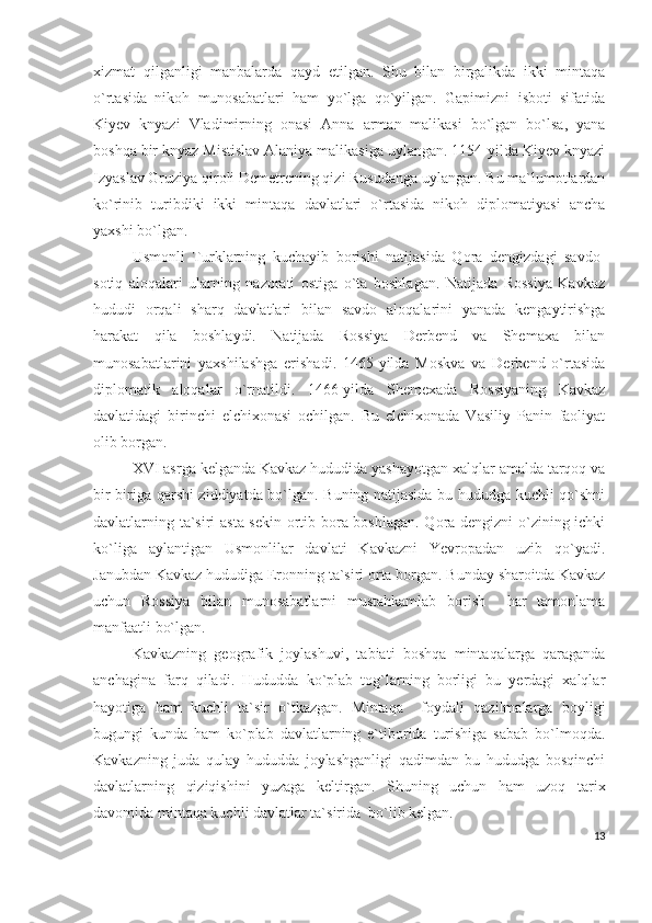 xizmat   qilganligi   manbalarda   qayd   etilgan.   Shu   bilan   birgalikda   ikki   mintaqa
o`rtasida   nikoh   munosabatlari   ham   yo`lga   qo`yilgan.   Gapimizni   isboti   sifatida
Kiyev   knyazi   Vladimirning   onasi   Anna   arman   malikasi   bo`lgan   bo`lsa,   yana
boshqa bir knyaz Mistislav Alaniya malikasiga uylangan. 1154-yilda Kiyev knyazi
Izyaslav Gruziya qiroli Demetrening qizi Rusudanga uylangan. Bu ma`lumotlardan
ko`rinib   turibdiki   ikki   mintaqa   davlatlari   o`rtasida   nikoh   diplomatiyasi   ancha
yaxshi bo`lgan. 
Usmonli   Turklarning   kuchayib   borishi   natijasida   Qora   dengizdagi   savdo-
sotiq   aloqalari   ularning   nazorati   ostiga   o`ta   boshlagan.   Natijada   Rossiya   Kavkaz
hududi   orqali   sharq   davlatlari   bilan   savdo   aloqalarini   yanada   kengaytirishga
harakat   qila   boshlaydi.   Natijada   Rossiya   Derbend   va   Shemaxa   bilan
munosabatlarini   yaxshilashga   erishadi.   1465-yilda   Moskva   va   Derbend   o`rtasida
diplomatik   aloqalar   o`rnatildi.   1466-yilda   Shemexada   Rossiyaning   Kavkaz
davlatidagi   birinchi   elchixonasi   ochilgan.   Bu   elchixonada   Vasiliy   Panin   faoliyat
olib borgan. 
XVI asrga kelganda Kavkaz hududida yashayotgan xalqlar amalda tarqoq va
bir-biriga qarshi ziddiyatda bo`lgan. Buning natijasida bu hududga kuchli qo`shni
davlatlarning ta`siri asta-sekin ortib bora boshlagan. Qora dengizni o`zining ichki
ko`liga   aylantigan   Usmonlilar   davlati   Kavkazni   Yevropadan   uzib   qo`yadi.
Janubdan Kavkaz hududiga Eronning ta`siri orta borgan. Bunday sharoitda Kavkaz
uchun   Rossiya   bilan   munosabatlarni   mustahkamlab   borish     har   tamonlama
manfaatli bo`lgan. 
Kavkazning   geografik   joylashuvi,   tabiati   boshqa   mintaqalarga   qaraganda
anchagina   farq   qiladi.   Hududda   ko`plab   tog`larning   borligi   bu   yerdagi   xalqlar
hayotiga   ham   kuchli   ta`sir   o`tkazgan.   Mintaqa     foydali   qazilmalarga   boyligi
bugungi   kunda   ham   ko`plab   davlatlarning   e`tiborida   turishiga   sabab   bo`lmoqda.
Kavkazning   juda   qulay   hududda   joylashganligi   qadimdan   bu   hududga   bosqinchi
davlatlarning   qiziqishini   yuzaga   keltirgan.   Shuning   uchun   ham   uzoq   tarix
davomida mintaqa kuchli davlatlar ta`sirida  bo`lib kelgan.
13 