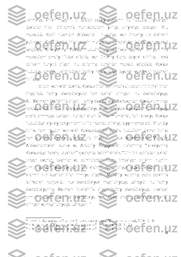 oshirishga   shoshilmagan 13
.   U   dastlab   asosiy   e`tiborini   bu   hududda   joylashgan
davlatlar   bilan   diploamtik   munosabatlarni   yo`lga   qo`yishga   qaratgan.   Shu
maqsadda   Kartli   hukmdori   Aleksandr   I   huzuriga   Ivan   Grozniy   o`z   elchisini
yuborgan.   Kartli   davlati   bilan  yaxshi   munosabat   o`rnatishdan   ko`zlangan   maqsad
kelajakda   Rossiyaning   Kavkaz   hududini   qiyinchiliksiz   egallash   bo`lgan.   Bu
maqsadlarni   amaliy   ifodasi   sifatida   Ivan   Grozniy   Sunja   daryosi   sohilida   Tersk
qal`asini   bunyod   qilgan.   Bu   qal`aning   qurishdan   maqsad   kelajakda   Kavkaz
hududiga   amalga   oshiriladigan   harbiy   harakatlarga   tayanch   vazifasini   bajarishi
bo`lgan. 
Feodor Ivanovich davrida Kavkaz bilan diplomatik aloqalar olib borish bilan
birgalikda   harbiy   ekspeditsiyalar   ham   tashkil   qilingan.   Bu   ekspeditsiyaga
A.I.Xvoristin boshchilik qilgan. Harbiy ekspeditsiya Astraxandan Kavkaz tomonga
harakatlanadi.   Biroq     harbiy   ekspeditsiya   muvafaqqiyatsiz   yakunlanib,   Rossiyaga
ancha   qimmatga   tushgan.   Bundan   shuni   ko`rish   mumkinki,   hali   Rossiya   Kavkaz
hududidagi   siyosiy   jarayonlarni   to`liq   nazorat   qilishga   tayyor   emas   edi.   Shunday
bo`lsa   ham   Fyodor   Ivanovich   Kavkazdagi   bir   qancha   hududlarni   qisman   bo`lsa
ham   o`zining   siyosiy   ta`siriga   ola   bilgan. 14
  .   Rus   tarixchilaridan   Valentin
Aleksandorovich   Runov   va   Anatoliy   Sergeyevich   o`zlarining   “Rossiyaning
Kavkazdagi   barcha   urushlari”   asarlarida   keltirilishicha   “O`n   bir   qabiladan   tashkil
topgan   avarlar,   lazginlar   va   qalmiqlardan   iborat   birlashgan   qo`shin   Butrilin
tomonidan   himoyalanayotgan   Tarki   shahrini   qamal   qilgan.   Rus   qo`shinlari   Tarki
shahrini   bor   kuchlari   bilan   himoya   qilgan.     Mahalliy   xalqning   qattiq   qarshilik
ko`rsatishi   natijasida     rus   ekspeditsiyasi   mag`lubiyatga   uchraydi.   Bu   harbiy
ekspeditsiyaning   Xvoristin   boshchilik   qilgan   harbiy   ekspeditsiyaga   o`xshash
tomoni   bo`lgan.   Har   ikki   ekspeditsiya   ham   Kaxet   qiroli   qo`shinlarisiz   tashkil
qilingan va mag`lubiyatga uchragan. 15
 
13
  Потто В. Кавказская война. Том 2. Ермоловское время. М.: Центрполиграф, 2008 – C .15.
14
  В. А.  Рунов,  А. С.  Куликов .  «Все Кавказские войны России » .  М;.2013.   -С . 9.
15
  В. А.  Рунов,  А. С.  Куликов .  «Все Кавказские войны России » .  М;.2013.   -С . 10.
15 