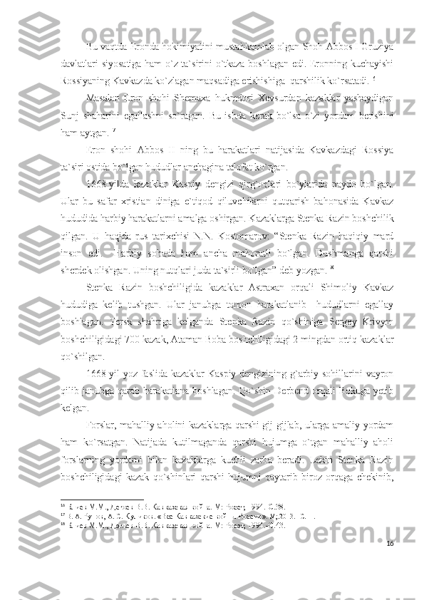 Bu vaqtda Eronda hokimiyatini mustahkamlab olgan Shoh Abbos I Gruziya
davlatlari siyosatiga ham o`z ta`sirini o`tkaza boshlagan edi. Eronning kuchayishi
Rossiyaning Kavkazda ko`zlagan maqsadiga erishishiga  qarshilik ko`rsatadi. 16
 
Masalan   Eron   shohi   Shemaxa   hukmdori   Xevsurdan   kazaklar   yashaydigan
Sunj   shaharini   egallashni   so`ragan.   Bu   ishda   kerak   bo`lsa   o`zi   yordam   berishini
ham aytgan. 17
 
Eron   shohi   Abbos   II   ning   bu   harakatlari   natijasida   Kavkazdagi   Rossiya
ta`siri ostida bo`lgan hududlar anchagina talofat ko`rgan. 
1668-yilda   kazaklar   Kaspiy   dengizi   qirg`oqlari   bo`ylarida   paydo   bo`lgan.
Ular   bu   safar   xristian   diniga   e`tiqod   qiluvchilarni   qutqarish   bahonasida   Kavkaz
hududida harbiy harakatlarni amalga oshirgan. Kazaklarga Stenka Razin boshchilik
qilgan.   U   haqida   rus   tarixchisi   N.N.   Kostomarov:   “Stenka   Razin   haqiqiy   mard
inson   edi.     Harbiy   sohada   ham   ancha   mahoratli   bo`lgan.   Dushmanga   qarshi
sherdek olishgan. Uning nutqlari juda ta`sirli bo`lgan” deb yozgan. 18
 
Stenka   Razin   boshchiligida   kazaklar   Astraxan   orqali   Shimoliy   Kavkaz
hududiga   kelib   tushgan.   Ular   janubga   tomon   harakatlanib     hududlarni   egallay
boshlagan.   Tersk   shahriga   kelganda   Stenka   Razin   qo`shiniga   Sergey   Krivym
boshchiligidagi 700 kazak, Ataman Boba boshchiligidagi 2 mingdan ortiq kazaklar
qo`shilgan. 
1668-yil yoz faslida kazaklar Kaspiy dengizining g`arbiy sohillarini vayron
qilib janubga qarab harakatlana  boshlagan.  Qo`shin  Derbend orqali  Bokuga  yetib
kelgan. 
Forslar, mahalliy aholini kazaklarga qarshi gij-gijlab, ularga amaliy yordam
ham   ko`rsatgan.   Natijada   kutilmaganda   qarshi   hujumga   o`tgan   mahalliy   aholi
forslarning   yordami   bilan   kazaklarga   kuchli   zarba   beradi.   Lekin   Stenka   Razin
boshchiligidagi   kazak   qo`shinlari   qarshi   hujumni   qaytarib   biroz   orqaga   chekinib,
16
  Блиев М.М., Дегоев В.В. Кавказская война. М: Росет, 1994.- C .38.
17
  В. А.  Рунов,  А. С.  Куликов .  «Все Кавказские войны России » .  М;.2013.   -С . 11.
18
  Блиев М.М., Дегоев В.В. Кавказская война. М: Росет, 1994.- C .43.
16 