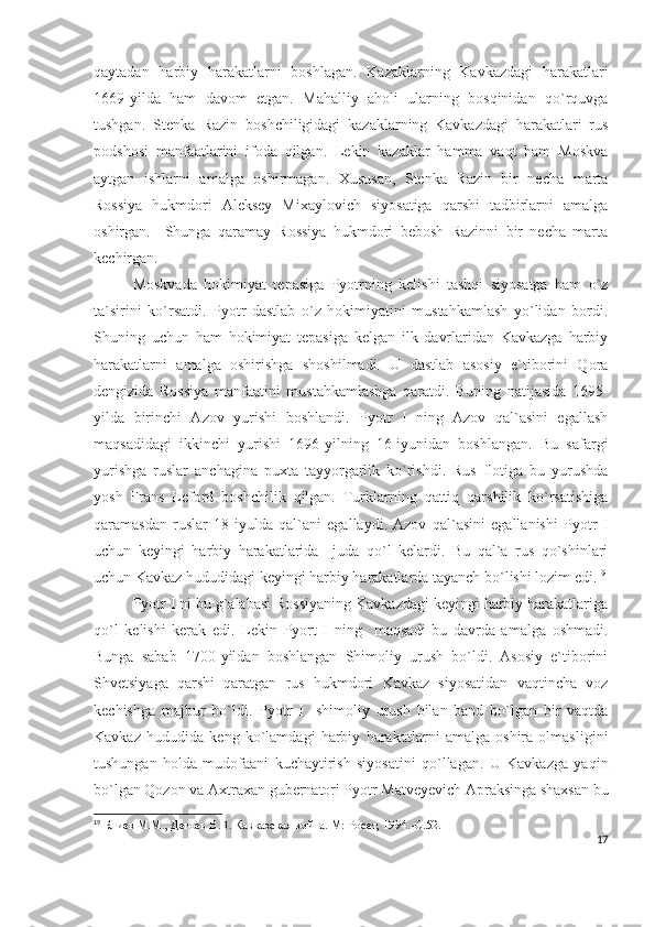qaytadan   harbiy   harakatlarni   boshlagan.   Kazaklarning   Kavkazdagi   harakatlari
1669-yilda   ham   davom   etgan.   Mahalliy   aholi   ularning   bosqinidan   qo`rquvga
tushgan.   Stenka   Razin   boshchiligidagi   kazaklarning   Kavkazdagi   harakatlari   rus
podshosi   manfaatlarini   ifoda   qilgan.   Lekin   kazaklar   hamma   vaqt   ham   Moskva
aytgan   ishlarni   amalga   oshirmagan.   Xususan,   Stenka   Razin   bir   necha   marta
Rossiya   hukmdori   Aleksey   Mixaylovich   siyosatiga   qarshi   tadbirlarni   amalga
oshirgan.     Shunga   qaramay   Rossiya   hukmdori   bebosh   Razinni   bir   necha   marta
kechirgan.
Moskvada   hokimiyat   tepasiga   Pyotrning   kelishi   tashqi   siyosatga   ham   o`z
ta`sirini   ko`rsatdi.   Pyotr   dastlab   o`z   hokimiyatini   mustahkamlash   yo`lidan   bordi.
Shuning   uchun   ham   hokimiyat   tepasiga   kelgan   ilk   davrlaridan   Kavkazga   harbiy
harakatlarni   amalga   oshirishga   shoshilmadi.   U   dastlab   asosiy   e`tiborini   Qora
dengizida   Rossiya   manfaatini   mustahkamlashga   qaratdi.   Buning   natijasida   1695-
yilda   birinchi   Azov   yurishi   boshlandi.   Pyotr   I   ning   Azov   qal`asini   egallash
maqsadidagi   ikkinchi   yurishi   1696-yilning   16-iyunidan   boshlangan.   Bu   safargi
yurishga   ruslar   anchagina   puxta   tayyorgarlik   ko`rishdi.   Rus   flotiga   bu   yurushda
yosh   Frans   Leford   boshchilik   qilgan.   Turklarning   qattiq   qarshilik   ko`rsatishiga
qaramasdan   ruslar   18-iyulda   qal`ani   egallaydi.   Azov   qal`asini   egallanishi   Pyotr   I
uchun   keyingi   harbiy   harakatlarida     juda   qo`l   kelardi.   Bu   qal`a   rus   qo`shinlari
uchun Kavkaz hududidagi keyingi harbiy harakatlarda tayanch bo`lishi lozim edi. 19
Pyotr I ni bu g`alabasi Rossiyaning Kavkazdagi keyingi harbiy harakatlariga
qo`l   kelishi   kerak   edi.   Lekin   Pyort   I   ning     maqsadi   bu   davrda   amalga   oshmadi.
Bunga   sabab   1700-yildan   boshlangan   Shimoliy   urush   bo`ldi.   Asosiy   e`tiborini
Shvetsiyaga   qarshi   qaratgan   rus   hukmdori   Kavkaz   siyosatidan   vaqtincha   voz
kechishga   majbur   bo`ldi.   Pyotr   I     shimoliy   urush   bilan   band   bo`lgan   bir   vaqtda
Kavkaz   hududida   keng   ko`lamdagi   harbiy   harakatlarni   amalga   oshira   olmasligini
tushungan   holda   mudofaani   kuchaytirish   siyosatini   qo`llagan.   U   Kavkazga   yaqin
bo`lgan Qozon va Axtraxan gubernatori Pyotr Matveyevich Apraksinga shaxsan bu
19
  Блиев М.М., Дегоев В.В. Кавказская война. М: Росет, 1994.- C .52.
17 