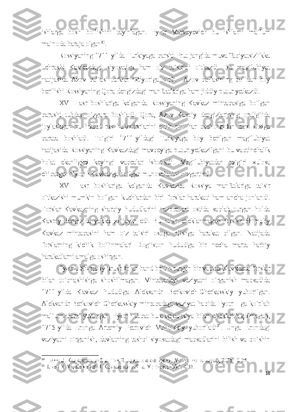 ishlarga   bosh   bo`lishini   tayinlagan.   Pyotr   Matveyevich   bu   ishlarni   ma`lum
ma`noda baraja olgan 20
.
Rossiyaning 1711-yilda Turkiyaga qarshi Prut jangida muvaffaqiyatsizlikka
uchrashi   Kavkazdagi   siyosatiga   ham   o`z   ta`sirini   o`tkazdi.   Bu   mag`lubiyat
natijasida   Azov   qal`asi   turklar   ixtiyoriga   o`tdi.     Azov   qal’asining   qo`ldan   boy
berilishi Rossiyaning Qora dengizdagi manfaatlariga ham jiddiy putur yetkazdi.
XVIII   asr   boshlariga   kelganda   Rossiyaning   Kavkaz   mintaqasiga   bo`lgan
qarashi   tubdan   o`zgara   boshladi.   Qora,   Azov   Kaspiy   dengizlarining   oralig`ida
joylashgan   bu   hudud   rus   hukmdorlarini   e`tiborini   har   qachongidan   ham   o`ziga
qarata   boshladi.   To`g`ri   1711-yildagi   Turkiyaga   boy   berilgan   mag`lubiyat
natijasida   Rossiyaning   Kavkazdagi   mavqeyiga   putur   yetkazilgani   bu  vaqtinchalik
holat   ekanligini   keyingi   vaqealar   isbotladi.   Mag`lubiyatdan   to`g`ri   xulosa
chiqargan Pyotr I Kavkazga bo`lgan munosabatini o`zgartirdi. 
XVIII   asr   boshlariga   kelganda   Kavkazda   Rossiya   manfatlariga   ta`sir
o`tkazishi   mumkin   bo`lgan   kuchlardan   biri   forslar   harakati   ham   ancha   jonlandi.
Forslar   Kavkazning   sharqiy   hududlarini   nazoratlari   ostida   saqlab   turgan   holda
Kaspiy   dengizida   yakka   xo`jayin   edi.   Bu   bilan   cheklanmagan   forslar   Shimoliy
Kavkaz   mintaqasini   ham   o`z   ta`siri   ostiga   olishga   harakat   qilgan.   Natijada
forslarning   kichik   bo`linmalari   Dog`iston   hududiga   bir   necha   marta   harbiy
harakatlarni amalga oshirgan. 
Pyotr I Shimoliy urush bilan band bo`lib turgan bir vaqtda Kavkazda forslar
bilan   to`qnashishga   shoshilmagan.   Mintaqadagi   vaziyatni   o`rganish   maqsadida
1711-yilda   Kavkaz   hududiga   Aleksandr   Berkovich-Cherkasskiy   yuborilgan.
Aleksandr  Berkovich-Cherkasskiy  mintaqadagi  vaziyat   haqida  Pyotr  I   ga  ko`plab
mal`umotlarni yuborgan. Pyotr I faqat  bu ekspeditsiya  bilan cheklanib qolmagan,
1715-yilda   Eronga   Artemiy   Petrovich   Voliniskiy   yuboriladi 21
.   Unga   Erondagi
vaziyatni   o`rganish,   davlatning   tashqi   siyosatdagi   maqsadlarini   bilish   va   qo`shin
20
  Потто В. Кавказская война. Том 2. Ермоловское время. М.: Центрполиграф, 2008 – C .36.
21
  Блиев М.М., Дегоев В.В. Кавказская война. М: Росет, 1994 .- C .53.
18 