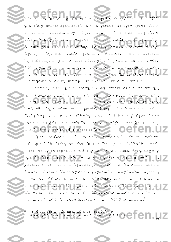 holati qanday ekanligi to`g`risida ma`lumotga ega bo`lish topshirilgan edi. U 1719-
yilda o`ziga berilgan topshiriqni a`lo darajada yakunlab Rossiyaga qaytadi. Uning
to`plagan   ma`lumotlaridan   Pyotr   I   juda   mamnun   bo`ladi.   Buni   amaliy   ifodasi
sifatida   Artemiy   Petrovichni   Astraxan   gubernatori   vazifasiga   tayinlaydi.   Unga
Astraxan   gubernatori   bo`lgandan   keyin   Shimoliy   Kavkazdagi   vaziyatni   Rossiya
foydasiga   o`zgartirish   vazifasi   yuklatiladi.   Voliniskiy   berilgan   topshirqni
bajarilishining   amaliy   ifodasi   sifatida   1720-yilda   Dog`iston   shamxali   Tarkovskiy
Adil Greydan rus tili va fuqaroligiga o`tishni  so`rab ariza olinadi. Bu ariza tezlik
bilan   Moskavga   yuborilgan.   Adil   Greyning   bu   arizasi   Kavkaz   aholisi   Rossiya
fuqaroligiga o`tkazish siyosatining boshlanish debochasi sifatida qaraladi. 
Shimoliy urushda g`alaba qozongan Rossiya endi asosiy  e’tiborini janubga,
ya`ni   Kavkazga   qarata   boshlaydi.   Pyotr   I   harbiy   yurishga   zo`r   berib   tayyorgarlik
ko`radi.   Lekin   Kavkaz   hududiga   katta   qo`shin   bilan   bostirib   kirishga   bir   bahona
kerak   edi.   Izlagan   imkon   topadi   deganidek   Rossiya   uchun   ham   bahona   topildi.
1721-yilning   7-avgust   kuni   Shimoliy   Kavkaz   hududiga   joylashgan   Gostin
Dvordagi   rus   do’konlarini   mahalliy   lazgin   va   qumiqlar   tomonidan   talon-taroj
qilinishi Rossiya bosqini uchun bahona bo`ldi. 22
 
Pyotr   I   Kavkaz   hududida   forslar   bilan   to`qnashuv   bo`lishi   muqarrarligini
tushungan   holda   harbiy   yurushga   katta   e`tibor   qaratdi.   1722-yilda   Eronda
boshlangan siyosiy beqarorlik ham Rossiya uchun juda qo`l keldi. Shu yilning may
oylaridan   boshlab   rus   kemalari   yurushga   shay   holatga   keltirildi.   Pyotr   I   bu
yurushda   kazaklardan   ham   foydalanishga   harakat   qildi.   Yurushning   taminoti
Astraxan gubernatori Voliniskiy zimmasiga yuklatildi. Harbiy harakat shu yilning
18-iyun   kuni   Astraxandan   qo`shinlarning   harakatga   kelishi   bilan   boshlandi.   Bu
qo`shinda 9 ming ruslar, 20 mingdan ortiq don kazaklari va 30 mingdan ortiq otliq
tatar va qalmoqlar  bor edi. Rus qo`shini 23-iyun sanasida  dushman bilan birinchi
marotaba to`qnashdi. Avgust oyida rus qo`shinlarini  Adil Grey kutib oldi. 23
 
22
  Блиев М.М., Дегоев В.В. Кавказская война. М: Росет, 1994 .- C .54.
23
  В. А.  Рунов,  А. С.  Куликов .  «Все Кавказские войны России » .  М;.2013.   -С . 26.
19 