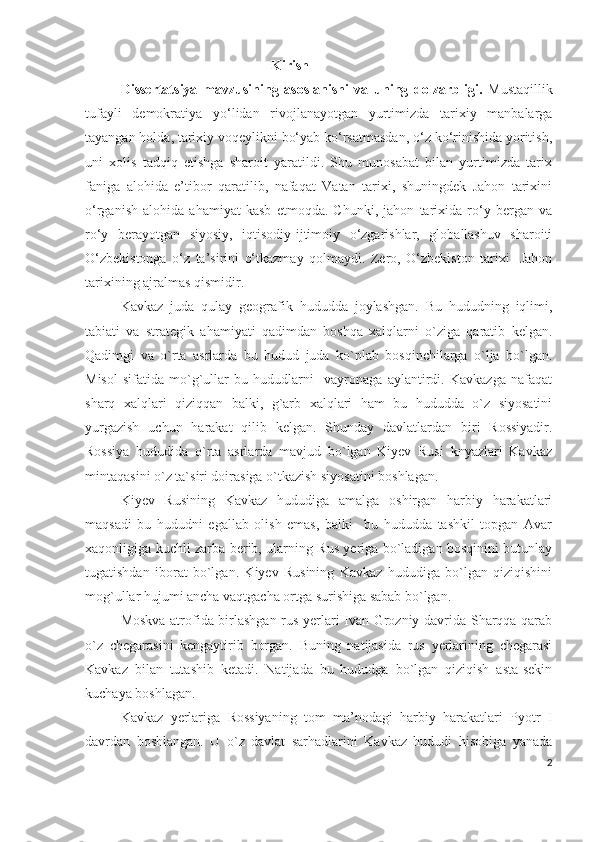                                            Kirish
Dissertatsiya   mavzusining   asoslanishi   va   uning   dolzarbligi.   Mustaqillik
tufayli   demokratiya   yo‘lidan   rivojlanayotgan   yurtimizda   tarixiy   manbalarga
tayangan holda, tarixiy voqeylikni bo‘yab ko‘rsatmasdan, o‘z ko‘rinishida yoritish,
uni   xolis   tadqiq   etishga   sharoit   yaratildi.   Shu   munosabat   bilan   yurtimizda   tarix
faniga   alohida   e’tibor   qaratilib,   nafaqat   Vatan   tarixi,   shuningdek   Jahon   tarixini
o‘rganish   alohida   ahamiyat   kasb   etmoqda.   Chunki,   jahon   tarixida   ro‘y   bergan   va
ro‘y   berayotgan   siyosiy,   iqtisodiy-ijtimoiy   o‘zgarishlar,   globallashuv   sharoiti
O‘zbekistonga   o‘z   ta’sirini   o‘tkazmay   qolmaydi.   Zero,   O‘zbekiston   tarixi-   Jahon
tarixining ajralmas qismidir.  
Kavkaz   juda   qulay   geografik   hududda   joylashgan.   Bu   hududning   iqlimi,
tabiati   va   strategik   ahamiyati   qadimdan   boshqa   xalqlarni   o`ziga   qaratib   kelgan.
Qadimgi   va   o`rta   asrlarda   bu   hudud   juda   ko`plab   bosqinchilarga   o`lja   bo`lgan.
Misol   sifatida   mo`g`ullar   bu   hududlarni     vayronaga   aylantirdi.   Kavkazga   nafaqat
sharq   xalqlari   qiziqqan   balki,   g`arb   xalqlari   ham   bu   hududda   o`z   siyosatini
yurgazish   uchun   harakat   qilib   kelgan.   Shunday   davlatlardan   biri   Rossiyadir.
Rossiya   hududida   o`rta   asrlarda   mavjud   bo`lgan   Kiyev   Rusi   knyazlari   Kavkaz
mintaqasini o`z ta`siri doirasiga o`tkazish siyosatini boshlagan.  
Kiyev   Rusining   Kavkaz   hududiga   amalga   oshirgan   harbiy   harakatlari
maqsadi   bu   hududni   egallab   olish   emas,   balki     bu   hududda   tashkil   topgan   Avar
xaqonligiga kuchli zarba berib, ularning Rus yeriga bo`ladigan bosqinini butunlay
tugatishdan   iborat   bo`lgan.   Kiyev   Rusining   Kavkaz   hududiga   bo`lgan   qiziqishini
mog`ullar hujumi ancha vaqtgacha ortga surishiga sabab bo`lgan. 
Moskva atrofida birlashgan rus yerlari Ivan Grozniy davrida Sharqqa qarab
o`z   chegarasini   kengaytirib   borgan.   Buning   natijasida   rus   yerlarining   chegarasi
Kavkaz   bilan   tutashib   ketadi.   Natijada   bu   hududga   bo`lgan   qiziqish   asta-sekin
kuchaya boshlagan.
Kavkaz   yerlariga   Rossiyaning   tom   ma’nodagi   harbiy   harakatlari   Pyotr   I
davrdan   boshlangan.   U   o`z   davlat   sarhadlarini   Kavkaz   hududi   hisobiga   yanada
2 