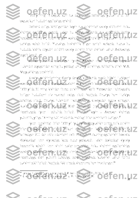 1722-yilning   16-avgust   kuni   rus   qo`shinlari   Derbendga   yurush   qildi.   23-
avgust kuni hududni egallashga erishdi. 
Derbend   qo`lga   kiritilganidan   keyin   rus   qo`shinlari   asosiy   e`tiborini   Boku
shahrini   egallashga   qaratdi.   Lekin   bu   vaqtga   kelganda   rus   qo`shinida   harbiy
harakatdan   toliqish,   otlarning   yem-xashaklarning   tanqisligi   bu   yurushni   qoldirib
turishga   sabab   bo`ldi.   Yurushga   boshchilik   qilgan   taniqli   sarkarda   Butrus   bu
hududda kichik  otryadni  qoldirib  asosiy  qo`shin  bilan qishlash   uchun  Astraxanga
qaytib ketadi. 
Kavkaz   yurushida   qatnashgan   Pyotr   I   Astraxan   orqali   poytaxtga   qaytadi.
Hukmdor   qaytganidan   so`ng  bu   yerdagi   umumiy  qo`shinga   rahbarlik   qilish   M.A.
Matyushkinga topshirildi. 
Rossiya   qo`shinlarining   Kaspiy   dengizi   sohillarida   paydo   b`lishi   Turkiyani
xavotirga solib qo`ydi. Kavkazda ruslarni ta`sirini ortib ketishini istamagan turklar
1723-yilda   20   ming   kishidan   iborat   qo`shin   bilan   kelib   Yerevandan   Tabrizgacha
bo`lgan   hududlarni   o`z   nazorati   ostiga   oladi.   Natijada   Gruziya   ham   Turkiya
tarkibiga   o`tadi.   Gruziya   hukmdori   Tsar   Vaxtang   Rossiyadan   panox   so`ragan.
Ruslar   unga   dastlab   Muqaddas   Xoch   qal’asidan   joy   beradi.   1725-yilda   u
Peterburgda   Pyotr   I   qabulida   bo`ladi.   Shundan   keyin   U   Astraxan   shahriga
yuborilib, yiliga 18 ming rubl miqdorida mablag` bilan taminlanib turilgan. 24
 
Pyotr I topshirig`I bilan 1723-yil iyul oyida Matyushkin to`rtta polk qo`shin
bilan   Bokuga   yurish   qiladi.   Bokuni   egallagandan   keyin   ruslarga   qarshilik
ko`rsatgan   700   dan   ortiq   odamlarni   osib   o`ldiradi.   Bokuning   egallanishi   bevosita
Kavkazdagi   Eron   siyosatiga   katta   putur   yetkazadi.   Lekin   davlatdagi   siyosiy
beqarorlik   sababli   Eron   shohi   ruslar   tomonidan   Boku   shahrini   egallanishiga
qarshilik   ko`rsata   olmagan.   Buning   o`rniga   Eron   hukmdori   1723-yil   sentyabrida
Peterburgga   elchi   yuborib   turklarga   qarshi   birgalikda   kurashish   uchun   ittifoq
tuzishni taklif qiladi. Natijada ikki o`rtada shartnoma ham imzolangan. 25
24
  Гутаков В. Русский путь к югу. Часть 2    // Вестник Европы, №21, 2007, -С. 19-20.
25
  Блиев М.М., Дегоев В.В. Кавказская война. М: Росет, 1994.- C .56.
20 