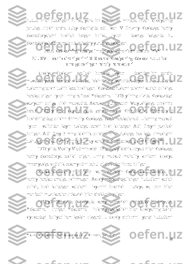hududi   bilan   tutashgani   bo`lsa,   yana   bir   sababi     bu   mintaqa   orqali   Rossiyaning
janubga   o`tishi   ancha   qulay   ekanligida   edi.   Ivan   IV   Grozniy   Kavkazga   harbiy
ekspeditsiyalarni   boshlab   bergan   bo`lsa,   Pyotr   I   davriga   kelganda   bu
ekspeditsiyalar tom ma`nodagi harbiy yurushga aylangan. 
              II.Bob. Kavkazning Rossiya imperiyasi tomonidan bosib olinishi
2.1. XVIII asr ikkinchi yarimi XIX asrda Rossiyaning Kavkaz hududida
amalga oshirgan harbiy harakatlari
Rossiya   Kavkazni   egallash   borasida   Pyotr   I   davrida   bir   qancha
muvaffaqiyatga   erishgan   bo`lsada,   lekin   uning   vafotidan   keyin   bu   hududlarda
ruslarning ta`siri tushib keta boshlagan. Kavkazda ruslarni ta`sirini saqlab qolishga
harakat  qilgan Pyotr  I  ning rafiqasi  Yekaterina  I 1725-yilning o`zida Kavkazdagi
vaziyatni   qo`lga   olish   maqsadida   Astraxan   gubernatori   Matyushkinga   topshiriq
beradi.   1725-yilning   oktyabr   oyida   general-mayor   Kropotov   va   Shemetovlar
boshchiligidag qo`shin Shimoliy Kavkazga qarab harakatlanadi. Ularning maqsadi
Pyotr   I   vafotidan   keyin   ruslarga   qarshi   bosh   ko`targan   Adil   Greyni   jazolash
bo`lgan.   Adil   Grey   3   ming   kishilik   qo`shini   bilan   ruslarga   bas   kela   olmasligini
tushungan holda 1726-yilning 20-may sanasida Shemetovga taslim bo`lgan. 28
 
1727-yilda Vasiliy Vladimirovich Dolgorukiy kichik otryad bilan Kavkazga
harbiy   ekspeditsiya   tashkil   qilgan.   Uning   maqsadi   mahalliy   xonlarni   Rossiya
imperiyasiga sodiqlik qasamyodini qabul qildirishdan iborat bo`lgan. 
Xullas, rus hukmdorlari  Pyotr  I vafotidan keyin Kavkaz  hududida katta bir
harbiy   harakat   amalga   oshirmagan.   Asosiy   maqsad   egallangan   hududlarni   saqlab
qolish,   bosh   ko`targan   xalqlarni     isyonini   bostirish     Turkiya   va   Eron   bilan
manfaatli muzokaralar o`tkazish bilan cheklanib qolgan. 
1762-yil   28-iyunda   Rossiyada   saroy   to`ntarishi   natijasida   hokimiyatga
Yekaterina II o`tirgan. Yekaterina II hokimiyatga kelishi bilan Rossiyaning tashqi
siyosatdagi   faoliyati   ham   keskin   o`zgardi.   U   asosiy   e`tiborini     yangi   hududlarni
28
  Блиев М.М., Дегоев В.В. Кавказская война. М: Росет, 1994.- C .74.
22 