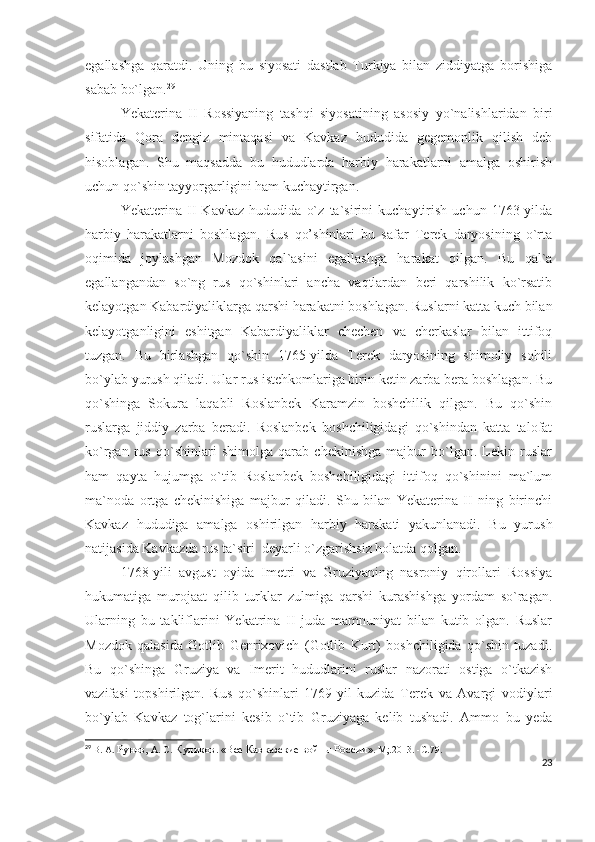 egallashga   qaratdi.   Uning   bu   siyosati   dastlab   Turkiya   bilan   ziddiyatga   borishiga
sabab bo`lgan. 29
 
Yekaterina   II   Rossiyaning   tashqi   siyosatining   asosiy   yo`nalishlaridan   biri
sifatida   Qora   dengiz   mintaqasi   va   Kavkaz   hududida   gegemonlik   qilish   deb
hisoblagan.   Shu   maqsadda   bu   hududlarda   harbiy   harakatlarni   amalga   oshirish
uchun qo`shin tayyorgarligini ham kuchaytirgan. 
Yekaterina   II   Kavkaz   hududida   o`z   ta`sirini   kuchaytirish   uchun   1763-yilda
harbiy   harakatlarni   boshlagan.   Rus   qo’shinlari   bu   safar   Terek   daryosining   o`rta
oqimida   joylashgan   Mozdok   qal`asini   egallashga   harakat   qilgan.   Bu   qal`a
egallangandan   so`ng   rus   qo`shinlari   ancha   vaqtlardan   beri   qarshilik   ko`rsatib
kelayotgan Kabardiyaliklarga qarshi harakatni boshlagan. Ruslarni katta kuch bilan
kelayotganligini   eshitgan   Kabardiyaliklar   chechen   va   cherkaslar   bilan   ittifoq
tuzgan.   Bu   birlashgan   qo`shin   1765-yilda   Terek   daryosining   shimoliy   sohili
bo`ylab yurush qiladi. Ular rus istehkomlariga birin ketin zarba bera boshlagan. Bu
qo`shinga   Sokura   laqabli   Roslanbek   Karamzin   boshchilik   qilgan.   Bu   qo`shin
ruslarga   jiddiy   zarba   beradi.   Roslanbek   boshchiligidagi   qo`shindan   katta   talofat
ko`rgan   rus   qo`shinlari   shimolga   qarab   chekinishga   majbur   bo`lgan.   Lekin   ruslar
ham   qayta   hujumga   o`tib   Roslanbek   boshchiligidagi   ittifoq   qo`shinini   ma`lum
ma`noda   ortga   chekinishiga   majbur   qiladi.   Shu   bilan   Yekaterina   II   ning   birinchi
Kavkaz   hududiga   amalga   oshirilgan   harbiy   harakati   yakunlanadi.   Bu   yurush
natijasida Kavkazda rus ta`siri  deyarli o`zgarishsiz holatda qolgan. 
1768-yili   avgust   oyida   Imetri   va   Gruziyaning   nasroniy   qirollari   Rossiya
hukumatiga   murojaat   qilib   turklar   zulmiga   qarshi   kurashishga   yordam   so`ragan.
Ularning   bu   takliflarini   Yekatrina   II   juda   mamnuniyat   bilan   kutib   olgan.   Ruslar
Mozdok   qalasida   Gotlib   Genrixovich   (Gotlib   Kurt)   boshchiligida   qo`shin   tuzadi.
Bu   qo`shinga   Gruziya   va   Imerit   hududlarini   ruslar   nazorati   ostiga   o`tkazish
vazifasi   topshirilgan.   Rus   qo`shinlari   1769-yil   kuzida   Terek   va   Avargi   vodiylari
bo`ylab   Kavkaz   tog`larini   kesib   o`tib   Gruziyaga   kelib   tushadi.   Ammo   bu   yeda
29
  В. А.  Рунов,  А. С.  Куликов .  «Все Кавказские войны России » .  М;.2013.   -С . 79.
23 