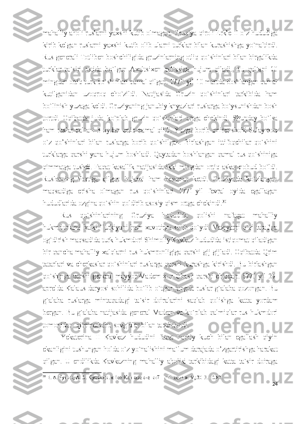 mahalliy aholi ruslarni yaxshi kutib olmagan. Gruziya qiroli Erkle II o`z hududiga
kirib kelgan ruslarni yaxshi kutib olib ularni turklar bilan kurashishga yo`naltirdi.
Rus generali Totliben boshchiligida gruzinlarning otliq qo`shinlari bilan birgalikda
turklar   ta`siri   ostida   bo`lgan   Axaltsixen   qal`asiga   hujum   qiladi.   Bu   qal`ani   10
mingdan ortiq turk qo`shinlari qamal qilgan. 1770-yil 10-martda boshlangan qamal
kutilganidan   uzoqroq   cho`zildi.   Natijasida   Gruzin   qo`shinlari   tarkibida   ham
bo`linish yuzaga keldi. Gruziyaning janubiy knyazlari ruslarga bo`ysunishdan bosh
tortdi.   Oqibatda   juda   ko`plab   gruzin   qo`shinlari   ortga   chekindi.   Shunday   bo`lsa
ham ruslar qal`ani 3 oydan ortiq qamal qildi. Yozga borib Imiret shohi Sulaymon
o`z   qo’shinlari   bilan   ruslarga   borib   qo`shilgan.   Birlashgan   ittifoqchilar   qo`shini
turklarga qarshi yana hujum boshladi. Qaytadan boshlangan qamal rus qo`shiniga
qimmatga tushdi. Faqat kasallik natijasida ikki mingdan ortiq askar nobud bo`ldi.
Ruslarning   Portiga   qilgan   hujumi   ham   besamar   ketdi.   Gruziyada   ko`zlangan
maqsadiga   erisha   olmagan   rus   qo`shinlari   1771-yil   fevral   oyida   egallagan
hududlarida ozgina qo`shin qoldirib asosiy qism ortga chekindi. 30
 
Rus   qo`shinlarining   Gruziya   hududida   qolishi   nafaqat   mahalliy
hukmdorlarni   balki   Turkiyani   ham  xavotirga  solib  qo`ydi.  Vaziyatni   o`zi   tarafiga
og`dirish maqsadida turk hukmdori Shimoliy Kavkaz hududida istiqomat qiladigan
bir qancha mahalliy xalqlarni rus hukmronligiga qarshi gij-gijladi. Oqibatda Qrim
tatarlari va cherkaslar qo`shinlari ruslarga qarshi kurashga kirishdi. Bu birlashgan
qo`shinga qarshi general-mayyor Madem xon Ubash qarshi chiqqan. 1771-yil 29-
aprelda Kalaus daryosi  sohilida bo`lib o`tgan jangda ruslar  g`alaba qozongan. Bu
g`alaba   ruslarga   mintaqadagi   ta`sir   doiralarini   saqlab   qolishga   katta   yordam
bergan. Bu  g`alaba  natijasida  general  Madem   va ko`plab qalmiqlar  rus  hukmdori
tomonidan  qimmatbaho sovg`alar bilan taqdirlandi. 
Yekaterina   II   Kavkaz   hududini   faqat   harbiy   kuch   bilan   egallash   qiyin
ekanligini tushungan holda o`z yo`nalishini ma`lum darajada o’zgartirishga harakat
qilgan.   U   endilikda   Kavkazning   mahalliy   aholisi   tarkibidagi   katta   ta`sir   doiraga
30
  В. А.  Рунов,  А. С.  Куликов .  «Все Кавказские войны России » .  М;.2013.   -С . 82.
24 