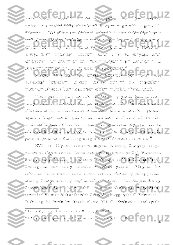 qancha   harakat   qilmasin   bu   hududni   to`liq   egallay   olmadi.   Qattiq   qarshilik
natijasida   rus   qo`shini   jiddiy   talofat   ko`rdi.   Vaziyatni   to`g`ri   tahlil   qilgan   xolda
Yekaterina II 1776-yilda rus qo`shinlarini Darband hududidan chekinishiga buyruq
berdi.   General   Medem   harakatlaridan   norozi   bo`lgan   keyinchalik   uning   o`rniga
general   Yakobini   tayinladi.   Unga   asosiy   vazifa   sifatida   Shimoliy   Kavkazdagi
Rossiya   ta`siri   doirasidagi   hududlarni   saqlab   qolish   va   vaziyatga   qarab
kengaytirish     ham   topshirilgan   edi.     Yakobi   vaziyatni   to`g`ri   tushungan   holda
asosiy e`tiborini mavjud hududlarni saqlab qolishga qaratgan. 32
Rossiya   1776-yildagi   muvaffaqiyatsiz   yurushdan   keyin   ma`lum   vaqt
Kavkazdagi   harakatlarni   to`xtatdi.   Asosiy   e`tiborni   o`z   chegaralarini
mustahkamlash va rus fuqaroligiga o`tgan xalqlarni muhofaza qilishga qaratdi. 
Tekelli   boshchiligidagi   rus   qo`shini   1788-yilning   yozida   Kubanga   qarshi
harbiy   harakatlarni   boshladi.   12-avgust   sanasida   rus   qo’shinlari   va   cherkaslar
o`rtasida urush bo`lib o`tdi. Bu urush 8 soat davom etib unda rus qo`shini general-
leytenant   Talayzin   boshchiligida   800   dan   ortiq   dushman   o`ldirildi,   olti   kishi   asir
olindi,   beshta   katta   qishloq,   ikki   mingdan   ortiq   uylar   ruslar   ixtiyoriga   o`tdi.   Bu
to`qnashuvda   ruslardan   ikki   kishi   xalok   bo`lgan   bo`lsa,   21   kishi   yaralangan.   Bu
yurish natijasida ruslar Kubanning kattagina qismini o`z nazorati ostiga oldi. 33
 
XVIII   asr   90-yillari   boshlariga   kelganda   Eronning   Gruziyaga   bo`lgan
munosabati o`zgara boshladi. Eronda hokimiyat tepasiga kelgan Og`a Muhammad
Sharqiy   Gruziya   hududlarini   egallashga   harakat   qila   boshladi.   Eron   qo`shinlari
Ozarbayjonda   ham   harbiy   harakatlarini   boshlab   yubordi.   1795-yilda   fors
qo`shinlari   Tbilisi   shahrini   qamal   qilishni   boshladi.   Forslarning   harbiy   jihatdan
ustunligi   Gruziya   qirolining   mag`lub   bo`lishiga   sabab   bo`ldi.   Natijada   Sharqiy
Gruziya   hududi   Eron   ta`siriga   tushdi.   Bu   xabarni   Kavkazdagi   rus   qo`shinlari
qomondoni   Valerian   Aleksandorovich   Zubov   Peterburgga   yubordi.   Yekaterina   II
forslarning   bu   harakatiga   keskin   e`tiroz   bildirdi.   Kavkazdagi   pozitsiyasini
32
  Блиев М.М., Дегоев В.В. Кавказская война. М: Росет, 1994.- C .127.
33
  В. А.  Рунов,  А. С.  Куликов .  «Все Кавказские войны России » .  М;.2013.   -С . 89.
26 