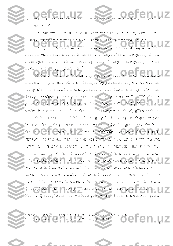 ozod qila boshladi. Birinchilardan bo`lib bosh qo`mondon Zubov o`z lavozimidan
olib tashlandi. 35
 
Gruziya   qiroli   Jorj   XII   o`zi   va   xalqi   nomidan   ko`plab   knyazlar   huzurida
Rossiya imperatoriga tantanali ravishda sodiqlik qasamyodini qabul qilgan. 
1801-yil   12-sentyabrda   Pavel   I   Gruziya   qirolligini   rasman   tugatilganligini
e`lon   qiluvchi   qonun   qabul   qildi.   Endilikda   Gruziya   o`rnida   Rossiyaning   alohida
provinsiyasi   tashkil   qilindi.   Shunday   qilib   Gruziya   Rossiyaning   rasman
mustamlaka hududiga aylantirildi. 36
XIX   asr   boshlarida   Yevropadagi   siyosiy   vaziyat   Napaleon   I   harakatlari
natijasida o`zgarib ketdi. Napaleon I ning harbiy yurushlari natijasida Rossiya ham
asosiy   e’tiborini   mudofaani   kuchaytirishga   qaratdi.   Lekin   shunday   bo`lsa   ham
Rossiya   Kavkazdagi   harbiy   harakatlarni   butunlay   to`xtatmadi.   1804-yilda   3-
yanvarda   rus   qo`shinlari   Ganja   xonligini   bosib   oldi.   1804-yilda   Napoleon
Kavkazda   o`z   manfaatlarini   ko`zlab   Eronni   Rossiyaga   qarshi   gij-gijlay   boshladi.
Eron   shohi   Fatohali   o`z   elchilarini   Parijga   yubordi.   Uning   ko`zlagan   maqsadi
fransuzlardan   ruslarga   qarshi   urushda   yordam   olish   bo`lgan.   Fors   elchilarini
Parijda   Napoleon   I   yaxshi   kutib   olgan.   Bu   elchilikka   javob   tariqasida   to`rt   nafar
fransuzni   qo`shib   yuborgan.   Eronga   kelgan   fransuz   vakillari   qo`shinni   ruslarga
qarshi   tayyorgarligiga   boshchilik   qila   boshlaydi.   Natijada   1804-yilning   may
oxirida   Eron   qo`shinlari   Qorabog`   xonligida   to`plana   boshlaydi.   Bu   ulkan
qo`shinga Abbos Mirzo boshchilik qilishi belgilandi. Ruslar bilan birinchi jang 20-
iyun   sanasida   Gruziya   hududida   bo`ldi.   Bu   to`qnashuvda   ruslar   g`alaba   qozondi.
Ruslarning   bu   harbiy   harakatlari   natijasida   Qorabog`   xoni   80   yoshli   Ibrohim   o`z
ixtiyori   bilan   Rossiya   tarkibiga   qo`shilishini   e`lon   qildi.   1805-yil   6-fevralda
Qorabog`   xoni   rasman   Rossiya   imperatoriga   sodiqlik   qasamyodini   qabul   qilgan.
Natijada Qorabog` xonligi har yili Rossiya xazinasiga 8 ming chervonest miqdorda
35
  Гутаков В. Русский путь к югу. Часть 2    // Вестник Европы, №21, 2007, -С. 19-20.
36
  Блиев М.М., Дегоев В.В. Кавказская война. М: Росет, 1994.- C .142.
28 