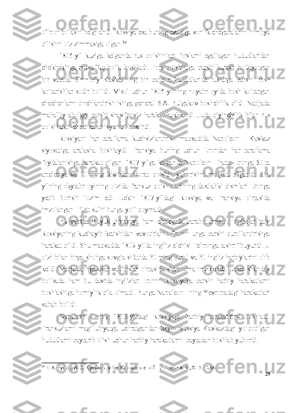 o’lpon to`lashi belgilandi. Rossiya esa buning evaziga xonlik chegaralarini himoya
qilishni o`z zimmasiga olgan. 37
 
1806-yil   kuziga   kelganda   rus   qo`shinlari   forslarni   egallagan   hududlaridan
chekinishiga   muvaffaq   bo`la   boshladi.   Fors   qo`shiniga   qarshi   kurash   bo`layotgan
bir   vaqtda   Shimoliy   Kavkazning   bir   qancha   hududlarida   ruslarga   qarshi   bosh
ko`tarishlar   sodir   bo`ldi.   Misol   uchun   1806-yilning   noyabr   oyida   bosh   ko`targan
chechenlarni tinchlantirish ishiga general S.A. Bulgakov boshchilik qildi. Natijada
mahalliy   aholiga   qarshi   shavfqatsiz   harakat   boshlandi.   Juda   qiyinchilik   bilan   rus
qo`shinlari chechenlar isyonini bostirdi. 
Rossiyani   har   taraflama   kuchsizlantirish   maqsadida   Napoleon   I   Kavkaz
siyosatiga   aralasha   boshlaydi.   Fransiya   buning   uchun   Erondan   har   taraflama
foydalanishga harakat qilgan. 1807-yilga kelganda Napoleon I hatto Eronga 50 ta
arteleriya   va   10   ming   kishidan   iborat   qo`shin   yuborishni   maqsad   qilgandi.   Shu
yilning   okytabr   oyining   o`zida   fransuz   qo`shinlarining   dastlabki   qismlari   Eronga
yetib   borishi   lozim   edi.   Lekin   1807-yildagi   Rossiya   va   Fransiya   o`rtasida
imzolangan Tilzit sulhi bunga yo`l qoymadi. 
Bu   vaqtda   Buyuk   Britaniya   ham   chekkada   qarab   turmadi.   Inglizlar   ham
Rossiyaning  kuchayib ketishidan  xavotirlanib Eronni unga qarshi qurollantirishga
harakat qildi. Shu maqsadda 1809-yilda ingiliz elchisi Tehronga tashrif buyurdi. U
o`zi bilan birga shohga sovg`a sifatida 30 ming qurol va 30 ingliz harbiylarini olib
keldi. Natijada ingilizlar va forslar o`rtasida shartnoma imzolandi. Lekin shunday
bo`lsada   ham   bu   davrda   inglizlar   Eronni   Rossiyaga   qarshi   harbiy   harakatlarni
boshlashiga homiylik qila olmadi. Bunga Napaleon I ning Yevropadagi harakatlari
sabab bo`ldi. 
Napaleon   I   ning   1812-yildagi   Rossiyaga   harbiy   harakatlarni   boshladi.
Fransuzlarni   mag`lubiyatga   uchratgandan   keyin   Rossiya   Kavkazdagi   yo`qotilgan
hududlarni qaytarib olish uchun harbiy harakatlarni  qaytadan boshlab yubordi. 
37
  В. А.  Рунов,  А. С.  Куликов .  «Все Кавказские войны России » .  М;.2013.   -С . 98.
29 