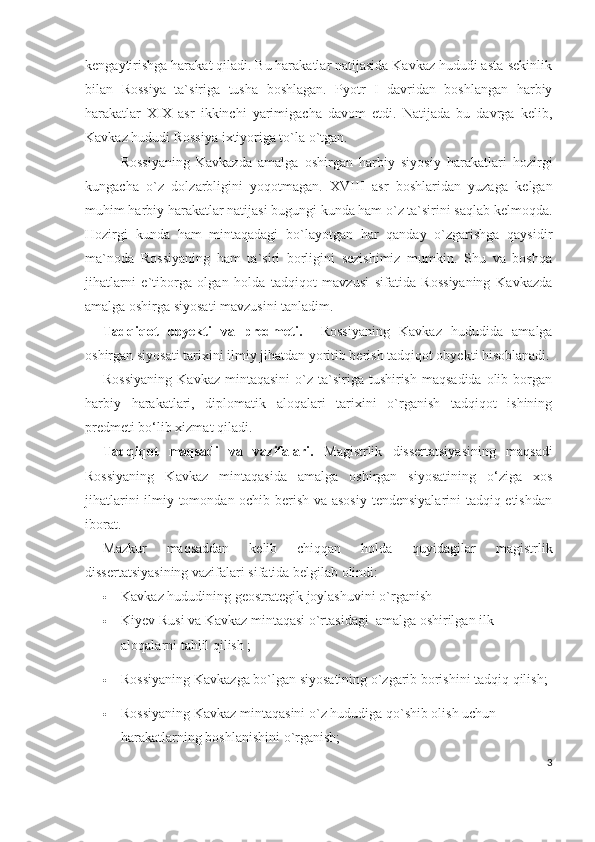 kengaytirishga harakat qiladi. Bu harakatlar natijasida Kavkaz hududi asta-sekinlik
bilan   Rossiya   ta`siriga   tusha   boshlagan.   Pyotr   I   davridan   boshlangan   harbiy
harakatlar   XIX   asr   ikkinchi   yarimigacha   davom   etdi.   Natijada   bu   davrga   kelib,
Kavkaz hududi Rossiya ixtiyoriga to`la o`tgan. 
Rossiyaning   Kavkazda   amalga   oshirgan   harbiy   siyosiy   harakatlari   hozirgi
kungacha   o`z   dolzarbligini   yoqotmagan.   XVIII   asr   boshlaridan   yuzaga   kelgan
muhim harbiy harakatlar natijasi bugungi kunda ham o`z ta`sirini saqlab kelmoqda.
Hozirgi   kunda   ham   mintaqadagi   bo`layotgan   har   qanday   o`zgarishga   qaysidir
ma`noda   Rossiyaning   ham   ta`siri   borligini   sezishimiz   mumkin.   Shu   va   boshqa
jihatlarni   e`tiborga   olgan   holda   tadqiqot   mavzusi   sifatida   Rossiyaning   Kavkazda
amalga oshirga siyosati mavzusini tanladim.
Tadqiqot   obyekti   va   predmeti.     Rossiyaning   Kavkaz   hududida   amalga
oshirgan siyosati tarixini ilmiy jihatdan yoritib berish tadqiqot obyekti hisoblanadi.
Rossiyaning   Kavkaz  mintaqasini   o`z  ta`siriga tushirish  maqsadida  olib  borgan
harbiy   harakatlari,   diplomatik   aloqalari   tarixini   o`rganish   tadqiqot   ishining
predmeti bo‘lib xizmat qiladi. 
Tadqiqot   maqsadi   va   vazifalari.   Magistrlik   dissertatsiyasining   maqsadi
Rossiyaning   Kavkaz   mintaqasida   amalga   oshirgan   siyosatining   o‘ziga   xos
jihatlarini ilmiy tomondan ochib berish va asosiy tendensiyalarini tadqiq etishdan
iborat.
Mazkur   maqsaddan   kelib   chiqqan   holda   quyidagilar   magistrlik
dissertatsiyasining vazifalari sifatida belgilab olindi:
 Kavkaz hududining geostrategik joylashuvini o`rganish
 Kiyev Rusi va Kavkaz mintaqasi o`rtasidagi  amalga oshirilgan ilk 
aloqalarni tahlil qilish ;
 Rossiyaning Kavkazga bo`lgan siyosatining o`zgarib borishini tadqiq qilish;
 Rossiyaning Kavkaz mintaqasini o`z hududiga qo`shib olish uchun 
harakatlarning boshlanishini o`rganish;
3 