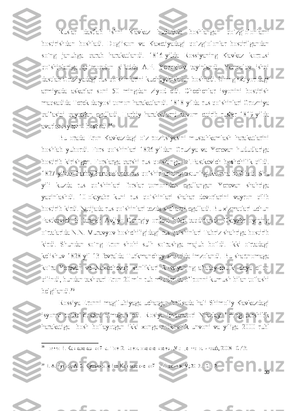 Ruslar   dastlab   ishni   Kavkaz   hududida   boshlangan   qo`zg`olonlarni
bostirishdan   boshladi.   Dog`iston   va   Kaxetiyadagi   qo`zg`olonlar   bostirilgandan
so`ng   janubga   qarab   harakatlandi.   1816-yilda   Rossiyaning   Kavkaz   korpusi
qo`shinlariga   qo`mondon   sifatida   A.P.   Yermalov   tayinlandi.   Yermalov   ishni
dastlab Gruziyadagi rus qo`shinlarini kuchaytirishdan boshladi. Uning ixtiyoridagi
armiyada   askarlar   soni   50   mingdan   ziyod   edi.   Chechenlar   isyonini   bostirish
maqsadida Terek daryosi tomon harakatlandi. 1818-yilda rus qo`shinlari Grozniya
qal’asini   qaytadan   egalladi.   Harbiy   harakatlarni   davom   ettirib   ruslar   1819-yilda
avarlar isyonini bostirdi. 38
 
Bu   orada   Eron   Kavkazdagi   o`z   pozitsiyasini   mustahkamlash   harakatlarini
boshlab   yubordi.   Fors   qo`shinlari   1826-yildan   Gruziya   va   Yerevan   hududlariga
bostirib   kirishgan.   Forslarga   qarshi   rus   qo`shinga   I.F.Pastkevich   boshchilik   qildi.
1827-yildan harbiy harakatlarda rus qo’shinlarining ustunligi ko`rina boshladi. Shu
yili   kuzda   rus   qo’shinlari   forslar   tomonidan   egallangan   Yerevan   shahriga
yaqinlashdi.   10-oktyabr   kuni   rus   qo`shinlari   shahar   devorlarini   vayron   qilib
bostirib kirdi. Natijada rus qo`shinlari tezda shaharni egalladi. Bu xizmatlari uchun
Pastkevich   II   darajali   Avliyo   Georgiy   ordeni   bilan   taqdirlandi.   Oktyabr   oyining
o`rtalarida N.N. Muravyov boshchiligidagi rus qo`shinlari Tabriz shahriga bostirib
kirdi.   Shundan   so`ng   Eron   shohi   sulh   so`rashga   majub   bo`ldi.   Ikki   o`rtadagi
kelishuv  1828-yil   13-fevralda  Turkmanchoy  shahrida   imzolandi.   Bu  shartnomaga
ko`ra   Yerevan   va   Naxechevan   xonliklari   Rossiyaning   abadiy   mulki   deya   e`lon
qilindi, bundan tashqari Eron 20 mln rub miqdorida o’lponni kumush bilan to`lashi
belgilandi. 39
 
Rossiya   Eronni   mag`lubiyaga   uchatgan   bo`lsada   hali   Shimoliy   Kavkazdagi
isyonni   to`liq   bostira   olmagan   edi.   Rosiya   imperatori   Nikolay   I   ning   qarshilik
harakatiga     bosh   bo`layotgan   ikki   xonga   polkovnik   unvoni   va   yiliga   2000   rubl
38
  Потто В. Кавказская война. Том 2. Ермоловское время. М.: Центрполиграф, 2008 – C .43.
39
  В. А.  Рунов,  А. С.  Куликов .  «Все Кавказские войны России » .  М;.2013.   -С . 112.
30 