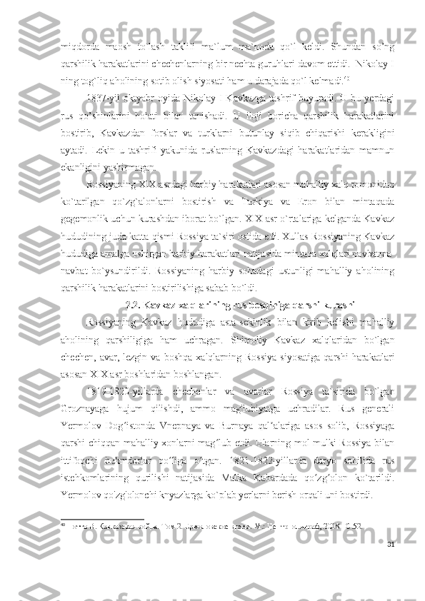 miqdorda   maosh   to`lash   taklifi   ma`lum   ma`noda   qo`l   keldi.   Shundan   so’ng
qarshilik harakatlarini chechenlarning bir nechta guruhlari davom ettidi.  Nikolay I
ning tog`liq aholining sotib olish siyosati ham u darajada qo`l kelmadi. 40
 
1837-yil  oktyabr   oyida  Nikolay  I   Kavkazga  tashrif  buyuradi.  U  bu  yerdagi
rus   qo’shinlarini   holati   bilan   tanishadi.   U   iloji   boricha   qarshilik   harakatlarini
bostirib,   Kavkazdan   forslar   va   turklarni   butunlay   siqib   chiqarishi   kerakligini
aytadi.   Lekin   u   tashrifi   yakunida   ruslarning   Kavkazdagi   harakatlaridan   mamnun
ekanligini yashirmagan.
Rossiyaning XIX asrdagi harbiy harakatlari asosan mahalliy xalq tomonidan
ko`tarilgan   qo`zg`alonlarni   bostirish   va   Turkiya   va   Eron   bilan   mintaqada
gegemonlik uchun kurashdan iborat bo`lgan. XIX asr o`rtalariga kelganda Kavkaz
hududining juda katta qismi Rossiya ta`siri ostida edi. Xullas Rossiyaning Kavkaz
hududiga amalga oshirgan harbiy harakatlari natijasida mintaqa xalqlari navbatma-
navbat   bo`ysundirildi.   Rossiyaning   harbiy   sohadagi   ustunligi   mahalliy   aholining
qarshilik harakatlarini bostirilishiga sabab bo`ldi.
2.2. Kavkaz xalqlarining rus bosqiniga qarshi kurashi
Rossiyaning   Kavkaz   hududiga   asta-sekinlik   bilan   kirib   kelishi   mahalliy
aholining   qarshiligiga   ham   uchragan.   Shimoliy   Kavkaz   xalqlaridan   bo`lgan
chechen,   avar,  lezgin   va   boshqa   xalqlarning  Rossiya   siyosatiga   qarshi   harakatlari
asosan XIX asr boshlaridan boshlangan. 
1819-1820-yillarda   chechenlar   va   avarlar   Rossiya   ta`sirida   bo`lgan
Groznayaga   hujum   qilishdi,   ammo   mag'lubiyatga   uchradilar.   Rus   generali
Yermolov   Dog istonda   Vnepnaya   va   Burnaya   qal alariga   asos   solib,   Rossiyagaʻ ʼ
qarshi chiqqan mahalliy xonlarni mag lub etdi. Ularning mol-mulki Rossiya bilan	
ʻ
ittifoqchi   hukmdorlar   qo liga   o tgan.   1821-1822-yillarda   daryo   sohilida   rus	
ʻ ʻ
istehkomlarining   qurilishi   natijasida   Malka   Kabardada   qo zg olon   ko`tarildi.	
ʻ ʻ
Yermolov qo'zg'olonchi knyazlarga ko`plab yerlarni berish orqali uni bostirdi.
40
  Потто В. Кавказская война. Том 2. Ермоловское время. М.: Центрполиграф, 2008 – C .52.
31 