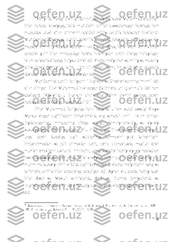 1823 yilda Yaragi qishlog‘idan bo‘lgan o‘z mafkurasi Muhammad chaqirig‘i
bilan   nafaqat   Rossiyaga,   balki   muridlarni   qo‘llab-quvvatlamagan   barchaga   ham
muqaddas   urush   e’lon   qilinishini   takidlab   milliy   ozodlik   harakatlari   boshlandi.
Muridlarning   Rossiyaga   qurolli   qarshilik   ko rsatish   jarayonida   ko zlagan   asosiyʻ ʻ
maqsadi   Shimoliy   Kavkaz   xalqlarini   ozod   qilish   emas,   balki   ularni   zo rlik   bilan	
ʻ
tarqatish   yo li   bilan   mintaqadagi   barcha   hokimiyatni   tortib   olishga   intilayotgan	
ʻ
islom teokratik elitasiga bo ysundirish edi. Shariat me’yorlari va milliy va madaniy	
ʻ
tafovutlarsiz   (tamoyilga   ko‘ra   –   bir   Olloh,   bir   Imom,   bir   xalq)   islom   teokratik
davlatini shakllantirish maqsad qilingan edi.  
Muridlarning qurolli faoliyatini "Dog'iston va Chechenistonning imomi" deb
e'lon   qilingan   G'ozi-Muhammad   boshqargan   (ko'pincha   uni   Qozi-mulla   deb   ham
atashgan).   1829-yilda   u   Dog'iston   aholisining   muhim   qismini   ruslarga   qarshi
harakatlarni boshlashga muvaffaq bo'ldi. 41
G‘ozi   Muhammad   faoliyatiga   baho   berishda   u   ham   xuddi   avvalgi   Shayx
Mansur   singari   tog’liliklarni   birlashtirishda   eng   samarali   omil   –   islom   dinidan
foydalanganligi,   mintaqaning   o‘ziga   xosligi,   ijtimoiy-iqtisodiy   va   siyosiy
xususiyatlariga   e’tibor   qaratgan.   Shu   bilan   birga,   G'ozi-Muhammad   Rossiyani
unga   qarshi   kurashga   tog'li   xalqlarning   hammasini   yoki   ko'pchiligini
birlashtirmasdan   va   jalb   qilmasdan   turib,   ochiq   to'qnashuvda   mag'lub   etish
mumkin emasligini tushundi. Binobarin, uning dastlabki harbiy-siyosiy harakatlari
bevosita Rossiyaga qarshi emas, balki Rossiyaga qarshi qurolli qo zg olonning eng	
ʻ ʻ
muhim mafkuraviy omili sifatida tog liklar o rtasida  shariat me yorlarini  keng va	
ʻ ʻ ʼ
ko pincha   zo rlik   bilan   tarqatishga   qaratilgan   edi.   Aynan   shu   tarzda   harbiy   kuch	
ʻ ʻ
bilan   Avar   va   Mextuli   xonliklarida,   Andi   va   Gumbet   jamiyatlarida   va
Dog istonning boshqa bir qator hududiy tuzilmalarida shariatning tarqalishi davom	
ʻ
etdi.
41
  Захарова   Л.   Г.   Россия   и   Кавказ:   Взгляд   их   XIX   века.   /   Милютин   Д.   А.   Воспоминания.   1856—
1860 / Под ред. Л.   Г.   Захаровой.   — М., 2004. – C .28.
32 